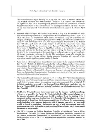 Tenth Report on Potentially Trade-Restrictive Measures
Page 185
The decrees increased import duties by 5% on soy meal for a period of 9 months (Decree No.
70). As of 16 December 2009 the Government Decree No. 1019 extended a 5% import duty
on soybean oil meal for an indefinite period. The duty increase was consolidated under the
Single Customs Tariff of the Customs Union. For a short period until 31 July 2011, the duty
on soy meal was removed, by the Customs Union Commission Decision N.620 of 7 April
2011.
 President Medvedev signed the Federal Law No 86 of 19 May 2010 that amended the basic
legislation on the legal situation of foreigners in the Russian Federation (Federal Law No 115
of 25 July 2002). The amendments, which entered into force on 1 July 2010, created a new
category of “Highly Qualified (foreign) Specialists” (HQSs), for whom the conditions for
visas and work permit application have been much simplified. Amendments to the Federal
Law "On the Legal Status of Foreign Citizens in the Russian Federation" are being
prepared (scheduled for the submission by the Russian Federal Migration Service to the
Government in 3Q2013 and Duma in 1Q2014), which aim to streamline the procedure of
entry, exit and stay in Russia for foreign citizens arriving for business purposes, and
involved in the investment and business activities, as well as foreigners who are employees
of foreign companies registered in Russia. The amendments could also simplify this
procedure for such foreign citizens' family members, including the removal of the
restrictions on their employment and training in Russia.
 Some steps in reforming Russian standardization were made with the adoption of the Federal
Law No 255-FZ of 21 July 2011 which amended the Technical Regulation Law. It envisaged,
in particular, the creation of a national body for accreditation. The Federal Service for
Accreditation (Rosakkreditatsia) was established in October 2011. Thus, many Government
bodies (the Ministry of Regional Development, the Transport Ministry, Rosselkhoznadzor,
Rossvyaz, Rosstandart, Rospotrebnadzor, Roszheldor) were deprived of the right to accredit
certification bodies and testing laboratories.
 The Customs Union Commission's Decision N 319 of 18 June 2010 "On technical regulation
in Customs Union' introduced singe rules and forms for conformity assessment procedures and
single list of products subject to mandatory conformity assessment. Out a total of 31
technical regulations approved by the Customs Union, 14 technical regulations were in
force in February 2013. Seven more technical regulations are scheduled to enter into force
by 1 July 2013.
 On 29 June 2012, the Russian Government approved the Customs regulation roadmap,
which was prepared by the Agency for Strategic Initiatives. The amount of paperwork
for customs clearance of import goods should be reduced from the existing 10 to 4
documents and the clearance deadline from 25 to 7 days by 2018. Such figures for export
goods should be down from 8 to 4 documents and from 25 to 7 days. Decisions to release
goods (including before customs duties are paid, if banking guarantees are provided)
would be based on preliminary information as part of risk management, electronic
communication would be introduced, and customs officials at border check points would
be entitled to release goods.
 The CU's Agreement on Uniform Regulating Principles of Intellectual Property Rights
Protection of 9 December 2010 stated that Russia, Belarus and Kazakhstan should rely on
the common international framework for the protection and enforcement of IPR, and abide
by the principles of the WTO TRIPs Agreement and international agreements managed by
the WIPO.
 