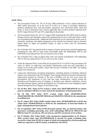 Tenth Report on Potentially Trade-Restrictive Measures
Page 186
South Africa:
 The Government Notice No. 762 of 24 July 2009 introduced a full or partial reduction of
MFN tariffs (previously set at the level of 5-10%) on a range of secondary aluminium
products (aluminium bars, rods and profiles, aluminium wire, aluminium plates, sheet and
strips, as well as aluminium foil). Current applicable duty for these products imported from
the EU ranges between 0% and 3.8%, depending on the product.
 The Government Notice No. 815 of 7 August 2009 eliminated the 20% MFN tariff on electric
heating resistors and solid plates used in the manufacturing of stoves, hobs and cookers, which
are not produced domestically. Additional tariff reductions can be expected (in sectors such as
chemicals, machinery and capital equipment) in line with the Government's plan to eliminate
import duties on inputs not produced locally, in order to lower costs for downstream
manufacturing.
 On 14 October 2011 the general tariff on imports of lysine and its esters and feed supplements
containing by mass 40% or more lysine (classifiable under HS Subheadings 2922.41 and
2309.90.65) was reduced from 10% ad valorem to free of duty.
 On 14 October 2011 a duty on plastic bags with a low density polyethylene ( HS subheading
3923.21.90) was reduced from 15% ad valorem to free of duty.
 Under the Industrial Policy Action Plan for the period 2012/13 to 2014/15 the government will
renew its efforts on improving cross-border infrastructure (road and rail), particularly in
relation to the north-south corridor, which links the port of Durban to the DRC. No funding
targets were announced.
 Large-scale infrastructure investment programmes, including projects to facilitate enhanced
exports were announced in the 2012 Budget. These include national rail and port infrastructure
improvement projects by Transnet to the tune of R300bn over the next seven years; the
development and integration of rail, road and water infrastructure, centred around the
Waterberg and Steelpoort areas of Limpopo, to facilitate coal, platinum, palladium, chrome
and other minerals exports; and the development of a 16-million-ton-a-year manganese export
channel through the Port of Ngqura in the Eastern Cape.
 On 18 May 2012, Notice R.376 created a rebate item 304.07/2002.09/01.06 on tomato
paste in containers 200 litres or more used in the manufacture of food preparations.
 On 18 May 2012 Notice R.377 created rebate items 320.04/5404.1/01.05,
320.04/5404.90/01.06, 320.04/5407.20/01.06 and 320.04/5512.19/01.06 for the manufacture
of artificial turf.
 On 03 August 2012 Notice R.609 created rebate items 307.06/83.00/01.04 to 03.04 and
rebate items 310.06/83.05/01.04 to 03.04 for the manufacture of loose-leaf binders of
paper and paperboard and of plastics.
 On 14 September 2013 Notice R.748 decreased customs duty on electrical motors and
generators (excluding generating sets), tariff subheadings 8501.61.10, 8501.61.90 and
8501.62, from 5% ad valorem, 10% ad valorem, and 10% ad valorem to free of duty.
 On 12 October 2012 Notice R.841, with retrospective implementation on 01 January
2010, created rebate item 551.03/00.00/01.00 to provide for goods (excluding those
covered by rebate item 551.02) in respect of which environmental levy has been paid and
which are exported to a BLNS country as defined by rule 54F.01.
 