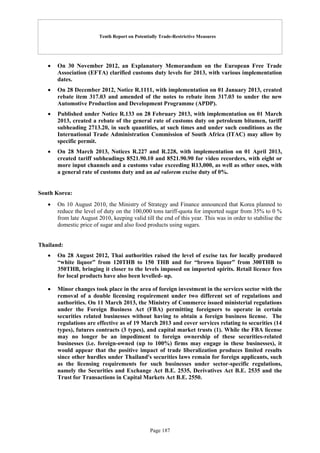 Tenth Report on Potentially Trade-Restrictive Measures
Page 187
 On 30 November 2012, an Explanatory Memorandum on the European Free Trade
Association (EFTA) clarified customs duty levels for 2013, with various implementation
dates.
 On 28 December 2012, Notice R.1111, with implementation on 01 January 2013, created
rebate item 317.03 and amended of the notes to rebate item 317.03 to under the new
Automotive Production and Development Programme (APDP).
 Published under Notice R.133 on 28 February 2013, with implementation on 01 March
2013, created a rebate of the general rate of customs duty on petroleum bitumen, tariff
subheading 2713.20, in such quantities, at such times and under such conditions as the
International Trade Administration Commission of South Africa (ITAC) may allow by
specific permit.
 On 28 March 2013, Notices R.227 and R.228, with implementation on 01 April 2013,
created tariff subheadings 8521.90.10 and 8521.90.90 for video recorders, with eight or
more input channels and a customs value exceeding R13,000, as well as other ones, with
a general rate of customs duty and an ad valorem excise duty of 0%.
South Korea:
 On 10 August 2010, the Ministry of Strategy and Finance announced that Korea planned to
reduce the level of duty on the 100,000 tons tariff-quota for imported sugar from 35% to 0 %
from late August 2010, keeping valid till the end of this year. This was in order to stabilise the
domestic price of sugar and also food products using sugars.
Thailand:
 On 28 August 2012, Thai authorities raised the level of excise tax for locally produced
“white liquor” from 120THB to 150 THB and for “brown liquor” from 300THB to
350THB, bringing it closer to the levels imposed on imported spirits. Retail licence fees
for local products have also been levelled- up.
 Minor changes took place in the area of foreign investment in the services sector with the
removal of a double licensing requirement under two different set of regulations and
authorities. On 11 March 2013, the Ministry of Commerce issued ministerial regulations
under the Foreign Business Act (FBA) permitting foreigners to operate in certain
securities related businesses without having to obtain a foreign business license. The
regulations are effective as of 19 March 2013 and cover services relating to securities (14
types), futures contracts (3 types), and capital market trusts (1). While the FBA license
may no longer be an impediment to foreign ownership of these securities-related
businesses (i.e. foreign-owned (up to 100%) firms may engage in these businesses), it
would appear that the positive impact of trade liberalization produces limited results
since other hurdles under Thailand's securities laws remain for foreign applicants, such
as the licensing requirements for such businesses under sector-specific regulations,
namely the Securities and Exchange Act B.E. 2535, Derivatives Act B.E. 2535 and the
Trust for Transactions in Capital Markets Act B.E. 2550.
 