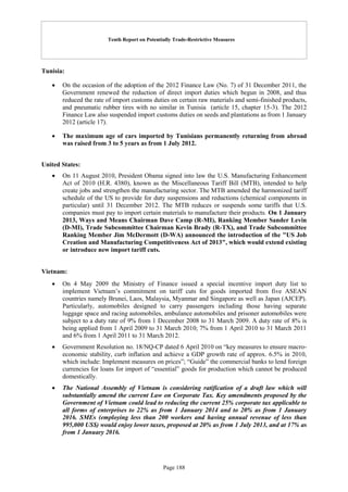 Tenth Report on Potentially Trade-Restrictive Measures
Page 188
Tunisia:
 On the occasion of the adoption of the 2012 Finance Law (No. 7) of 31 December 2011, the
Government renewed the reduction of direct import duties which begun in 2008, and thus
reduced the rate of import customs duties on certain raw materials and semi-finished products,
and pneumatic rubber tires with no similar in Tunisia (article 15, chapter 15-3). The 2012
Finance Law also suspended import customs duties on seeds and plantations as from 1 January
2012 (article 17).
 The maximum age of cars imported by Tunisians permanently returning from abroad
was raised from 3 to 5 years as from 1 July 2012.
United States:
 On 11 August 2010, President Obama signed into law the U.S. Manufacturing Enhancement
Act of 2010 (H.R. 4380), known as the Miscellaneous Tariff Bill (MTB), intended to help
create jobs and strengthen the manufacturing sector. The MTB amended the harmonized tariff
schedule of the US to provide for duty suspensions and reductions (chemical components in
particular) until 31 December 2012. The MTB reduces or suspends some tariffs that U.S.
companies must pay to import certain materials to manufacture their products. On 1 January
2013, Ways and Means Chairman Dave Camp (R-MI), Ranking Member Sander Levin
(D-MI), Trade Subcommittee Chairman Kevin Brady (R-TX), and Trade Subcommittee
Ranking Member Jim McDermott (D-WA) announced the introduction of the "US Job
Creation and Manufacturing Competitiveness Act of 2013", which would extend existing
or introduce new import tariff cuts.
Vietnam:
 On 4 May 2009 the Ministry of Finance issued a special incentive import duty list to
implement Vietnam’s commitment on tariff cuts for goods imported from five ASEAN
countries namely Brunei, Laos, Malaysia, Myanmar and Singapore as well as Japan (AJCEP).
Particularly, automobiles designed to carry passengers including those having separate
luggage space and racing automobiles, ambulance automobiles and prisoner automobiles were
subject to a duty rate of 9% from 1 December 2008 to 31 March 2009. A duty rate of 8% is
being applied from 1 April 2009 to 31 March 2010; 7% from 1 April 2010 to 31 March 2011
and 6% from 1 April 2011 to 31 March 2012.
 Government Resolution no. 18/NQ-CP dated 6 April 2010 on “key measures to ensure macro-
economic stability, curb inflation and achieve a GDP growth rate of approx. 6.5% in 2010,
which include: Implement measures on prices”; “Guide” the commercial banks to lend foreign
currencies for loans for import of “essential” goods for production which cannot be produced
domestically.
 The National Assembly of Vietnam is considering ratification of a draft law which will
substantially amend the current Law on Corporate Tax. Key amendments proposed by the
Government of Vietnam could lead to reducing the current 25% corporate tax applicable to
all forms of enterprises to 22% as from 1 January 2014 and to 20% as from 1 January
2016. SMEs (employing less than 200 workers and having annual revenue of less than
995,000 US$) would enjoy lower taxes, proposed at 20% as from 1 July 2013, and at 17% as
from 1 January 2016.
 