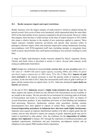 Tenth Report on Potentially Trade-Restrictive Measures
Page 19
II.1. Border measures: import and export restrictions
Border measures were the largest category of trade-restrictive initiatives adopted during the
period covered. Sixty seven of them were introduced, which represented about the same share
(44%) in the total number of new measures compared to the previous period. However, within
that category, there has been a visible increase in the share of import measures to 38% (which
also means a relative decrease in the number of new restrictions applied to exports). These
import measures included numerous ad-valorem and specific duty increases (often in
packages), reference import values and minimum import price setting, burdensome licensing,
non-compliance with WTO-negotiated tariff rates (including attempts to renegotiate those
tariffs ex-post), special border fees, tariff quotas (including in zero amounts resulting in a total
ban).
A range of highly trade-disruptive border measures adopted by Brazil, Argentina, Russia,
Ukraine and South Africa is described in section I.3 above. Several other schemes worth
noting are additionally listed below:
India's budget law enshrined an increased basic customs duty on new premium cars (of a
CIF value of > 40,000 USD and/or engine capacity exceeding 3000cc and 2500cc for petrol
and diesel engines respectively) of 100% (from 75%). On 13 May 2013, imports of gold
were restricted to the amount necessary to meet the genuine needs of exporters of gold
jewellery. In the first half of 2013, India also increased the tariff value of gold to $459 per 10
gram, and the customs duty on imports from 1 to 8%. India also introduced export duties on
bauxite and ilmenite.
At the end of 2012, Indonesia adopted a highly trade-restrictive law on food. Under the
latter, imports and exports of foods are only allowed if the food products are not available or
are needed in the country. The law provides for an instrument for restricting trade of all kinds
of food products and results in a temporary ban, imposed in February 2013, on imports of
several horticulture products. It also establishes provisions on food labelling and mandatory
food processing. Moreover, burdensome customs entry procedures (testing, customs
documentation) have been applied to imports of certain fruits, vegetables, and cereals.
General importation procedures in Indonesia have also been made highly burdensome:
importers must acquire an importer identification number to be able to import goods into the
country, and are only allowed to import one category of goods. Imported goods may not be
traded or transferred to other parties. Also, the conditions for the importation of cellular
phones were tightened in January 2013 through the imposition of technical procedures and
standards requirements, distribution and port restrictions, pre-shipment controls and an
obligation to pre-register IMEI numbers before importation.
 