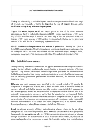 Tenth Report on Potentially Trade-Restrictive Measures
Page 20
Turkey has substantially extended its imports surveillance regime to an additional wide range
of products and hundreds of tariffs by imposing the use of import licenses, entry
certificates and by fixing minimum import prices.
Nigeria has raised import tariffs on several goods as part of the fiscal measures
accompanying the 2013 budget at the beginning of 2013 – on raw sugar to a rate of 10% and a
levy of 50%, on refined sugar to a rate of 20% plus a levy of 60%, on brown and milled rice
to a rate of 10% plus a levy rate of 100%, and on polymers of polyethylene and polypropylene
to a rate of 5% with the aim of encouraging import substitution.
Finally, Vietnam raised export duties on a number of goods as of 1 January 2013 (from a
list of 118 groups of goods). Notably, the duties on some minerals and ores were increased by
an average of 5-10%, and other new minerals and ores were made subject to export duties,
such as zinc oxide (duty: 5%), aluminium oxide (duty: 5%), and nickel stein (duty: 5%).
II.2. Behind-the-border measures
These potentially trade-restrictive measures are applied behind the border to regulate domestic
markets but they affect overwhelmingly imported goods or economic activities of foreign
operators. They include, for example, technical regulations, provisions and incentives in the
field of internal taxation, local content requirements aiming at negatively affecting imports, as
well as restricting government procurement, investment measures, and measures affecting
trade in services.
Fifty-nine new such measures were identified in the covered period of 13 months. In
comparison to the previous exercise, this is about the same share in the total number of
measures adopted, and slightly less over time (the previous report included 45 measures for
an 8 months period). Behind-the-border measures still represent however over one third of all
potentially trade-restrictive measures, and in that the situation has not improved. While
measures related to services and investment have increased comparatively less, it appears that
the application of provisions on government procurement still constitutes a major concern (16
measures were introduced in the current time frame compared to 12 in the previous period).
Examples of measures adopted in each category include the following:
Brazil has adopted a number of highly trade-disruptive schemes relying on the use of tax
exemptions and localisation requirements. Since 4 October 2012 the Inovar-Auto programme
has granted a tax exemption on sales tax (IPI) to promote the domestic automotive industry
through an incentive for manufacturers in Brazil to increase local content, in particular for
domestically produced car components, to locate R&D activities and perform certain business
 