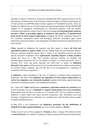 Tenth Report on Potentially Trade-Restrictive Measures
Page 21
operations in Brazil. Furthermore, Brazil has established the REIF regime (incentives for the
development of infrastructure for the fertilisers industry through tax benefits requiring the use
of local content), the REPNBL-Redes scheme (support to IT broadband networks, where tax
benefits are related to the use of local content and national technology), and the REINCOMP
(support to IT equipment manufacturing for educational purposes, with tax benefits
contingent upon domestic content value). It has also amended several programmes using tax
incentives aimed at providing support to producers and exporters of manufactured
goods based on local content requirements, including: the IPI tax suspension regime for
raw materials, intermediate goods and packaging materials (contingent upon export
performance and local content), or the Programme for Digital Inclusion (tax benefits based on
local content).
China imposed an obligation for exporters and their agents to require all food and
agricultural traders to register online with the AQSIQ Inspection and Quarantine Bureau.
However, technical problems persist when it comes to the registration process and these
prevent successful completion. New requirements regarding imports of dairy products
entered into force on 1 May 2013 whereby numerous analyses on chemical and
microbiological parameters have to be carried out based on unclear provisions. From 1
February 2013 wines and spirits imported into China have to feature an additional
laboratory test report confirming that levels of certain chemicals are within levels permitted
by existing Chinese standards, and will still have to be accompanied by a certificate of
conformity with Chinese legislation.
In Indonesia a draft amendment of the Law on Industry is currently being examined by
Parliament. The draft would legitimise the imposition of local content requirements, as
well as the compulsory use of national standards (together with further export restrictions;
restrictions in competition policy, and in public procurement).
On 1 April 2013, India implemented a mandatory registration scheme for cosmetics prior
to their marketing, whereas in Thailand new import requirements were set for automotive
tyres imports from one day to the other as of 12 January 2013. The new regulation requires
importers to report import and export activities, possession, sales, distribution and stock
inventory of imported tyres to authorities on a monthly basis, while the latter does not apply
to locally manufactured tyres.
In May 2013, a new burdensome and duplicative procedure for the notification of
alcoholic beverages commercialisation was close to final adoption in Russia.
Finally, the new Law on Prices applied by Vietnam as from 1 January 2013 allows the State
to control the price of a number of categories of goods (among which petrol & liquefied gas,
 