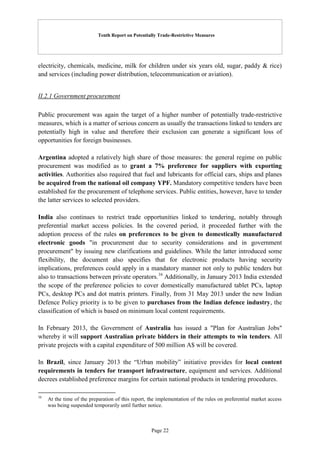 Tenth Report on Potentially Trade-Restrictive Measures
Page 22
electricity, chemicals, medicine, milk for children under six years old, sugar, paddy & rice)
and services (including power distribution, telecommunication or aviation).
II.2.1 Government procurement
Public procurement was again the target of a higher number of potentially trade-restrictive
measures, which is a matter of serious concern as usually the transactions linked to tenders are
potentially high in value and therefore their exclusion can generate a significant loss of
opportunities for foreign businesses.
Argentina adopted a relatively high share of those measures: the general regime on public
procurement was modified as to grant a 7% preference for suppliers with exporting
activities. Authorities also required that fuel and lubricants for official cars, ships and planes
be acquired from the national oil company YPF. Mandatory competitive tenders have been
established for the procurement of telephone services. Public entities, however, have to tender
the latter services to selected providers.
India also continues to restrict trade opportunities linked to tendering, notably through
preferential market access policies. In the covered period, it proceeded further with the
adoption process of the rules on preferences to be given to domestically manufactured
electronic goods "in procurement due to security considerations and in government
procurement" by issuing new clarifications and guidelines. While the latter introduced some
flexibility, the document also specifies that for electronic products having security
implications, preferences could apply in a mandatory manner not only to public tenders but
also to transactions between private operators.16
Additionally, in January 2013 India extended
the scope of the preference policies to cover domestically manufactured tablet PCs, laptop
PCs, desktop PCs and dot matrix printers. Finally, from 31 May 2013 under the new Indian
Defence Policy priority is to be given to purchases from the Indian defence industry, the
classification of which is based on minimum local content requirements.
In February 2013, the Government of Australia has issued a "Plan for Australian Jobs"
whereby it will support Australian private bidders in their attempts to win tenders. All
private projects with a capital expenditure of 500 million A$ will be covered.
In Brazil, since January 2013 the “Urban mobility” initiative provides for local content
requirements in tenders for transport infrastructure, equipment and services. Additional
decrees established preference margins for certain national products in tendering procedures.
16
At the time of the preparation of this report, the implementation of the rules on preferential market access
was being suspended temporarily until further notice.
 