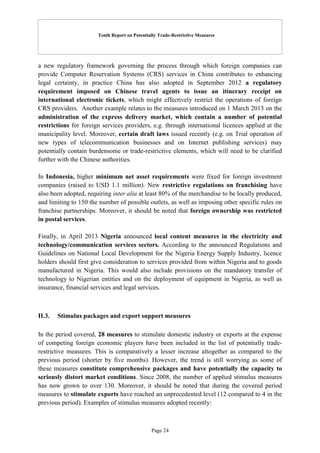 Tenth Report on Potentially Trade-Restrictive Measures
Page 24
a new regulatory framework governing the process through which foreign companies can
provide Computer Reservation Systems (CRS) services in China contributes to enhancing
legal certainty, in practice China has also adopted in September 2012 a regulatory
requirement imposed on Chinese travel agents to issue an itinerary receipt on
international electronic tickets, which might effectively restrict the operations of foreign
CRS providers. Another example relates to the measures introduced on 1 March 2013 on the
administration of the express delivery market, which contain a number of potential
restrictions for foreign services providers, e.g. through international licences applied at the
municipality level. Moreover, certain draft laws issued recently (e.g. on Trial operation of
new types of telecommunication businesses and on Internet publishing services) may
potentially contain burdensome or trade-restrictive elements, which will need to be clarified
further with the Chinese authorities.
In Indonesia, higher minimum net asset requirements were fixed for foreign investment
companies (raised to USD 1.1 million). New restrictive regulations on franchising have
also been adopted, requiring inter alia at least 80% of the merchandise to be locally produced,
and limiting to 150 the number of possible outlets, as well as imposing other specific rules on
franchise partnerships. Moreover, it should be noted that foreign ownership was restricted
in postal services.
Finally, in April 2013 Nigeria announced local content measures in the electricity and
technology/communication services sectors. According to the announced Regulations and
Guidelines on National Local Development for the Nigeria Energy Supply Industry, licence
holders should first give consideration to services provided from within Nigeria and to goods
manufactured in Nigeria. This would also include provisions on the mandatory transfer of
technology to Nigerian entities and on the deployment of equipment in Nigeria, as well as
insurance, financial services and legal services.
II.3. Stimulus packages and export support measures
In the period covered, 28 measures to stimulate domestic industry or exports at the expense
of competing foreign economic players have been included in the list of potentially trade-
restrictive measures. This is comparatively a lesser increase altogether as compared to the
previous period (shorter by five months). However, the trend is still worrying as some of
these measures constitute comprehensive packages and have potentially the capacity to
seriously distort market conditions. Since 2008, the number of applied stimulus measures
has now grown to over 130. Moreover, it should be noted that during the covered period
measures to stimulate exports have reached an unprecedented level (12 compared to 4 in the
previous period). Examples of stimulus measures adopted recently:
 