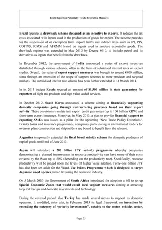 Tenth Report on Potentially Trade-Restrictive Measures
Page 25
Brazil operates a drawback scheme designed as an incentive to exports. It reduces the tax
costs associated with inputs used in the production of goods for export. The scheme provides
for the suspension of or exemption from import tariffs and indirect taxes such as IPI, PIS,
COFINS, ICMS and AFRMM levied on inputs used to produce exportable goods. The
drawback regime was extended in May 2013 by Decree 8010, to include petrol and its
derivatives as inputs that benefit from the drawback.
In December 2012, the government of India announced a series of export incentives
distributed through various schemes, often in the form of subsidised interest rates on export
credits. Overall, the value of export support measures was brought to around €400 million,
some through an extension of the scope of support schemes to more products and targeted
markets. The subsidised interest rate scheme has been further extended to 31 March 2014.
In its 2013 budget Russia secured an amount of $1,500 million in state guarantees for
exporters of high end products and high value added services.
In October 2012, South Korea announced a scheme aiming at financially supporting
domestic companies going through restructuring processes based on their export
activity. These provisions translate into export credit guarantees (up to 100 billion KRW) and
short-term export insurance. Moreover, in May 2013, a plan to provide financial support to
exporting SMEs was issued as a pillar for the upcoming "New Trade Policy Directions".
Besides loans and insurance programmes, companies participating in international tenders for
overseas plant construction and shipbuilders are bound to benefit from the scheme.
Argentina temporarily extended the fiscal bond subsidy scheme for domestic producers of
capital goods until end of June 2013.
Japan will introduce a 200 billion JPY subsidy programme whereby companies
demonstrating a planned improvement in resource productivity can have some of their costs
covered by the State up to 50% (depending on the productivity rate). Specifically, resource
productivity will be judged upon the levels of higher value addition. Forty-one billion JPY
has also been set aside for the Wood-Use Points Programme which is designed to target
Japanese wood species, hence favouring the domestic industry.
On 5 March 2013 the Government of South Africa introduced for adoption a bill to set-up
Special Economic Zones that would entail local support measures aiming at attracting
targeted foreign and domestic investments and technology.
During the covered period, also Turkey has made several moves to support its domestic
operators. It modified, inter alia, in February 2013 its legal framework on incentives by
extending the category of “priority investments”, notably to the motor vehicles sector,
 