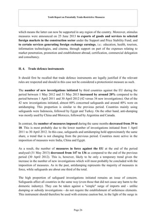 Tenth Report on Potentially Trade-Restrictive Measures
Page 26
which means the latter can now be supported in any region of the country. Moreover, stimulus
measures were announced on 25 June 2013 to exports of goods and services to selected
foreign markets in the construction sector under the Support and Price Stability Fund, and
to certain services generating foreign exchange earnings, i.e.: education, health, tourism,
information technologies, and cinema, through support on part of the expenses relating to
market penetration, promotion and establishment abroad, certification, commercial delegation
and consultancy.
II. 4. Trade defence instruments
It should first be recalled that trade defence instruments are legally justified if the relevant
rules are respected and should in this case not be considered a protectionist measure as such.
The number of new investigations initiated by third countries against the EU during the
period between 1 May 2012 and 31 May 2013 increased by around 20% compared to the
period between 1 April 2011 and 30 April 2012 (42 versus 34 new investigations). Out of the
42 new investigations initiated, almost 60% concerned safeguards and around 40% were on
antidumping. This proportion is similar to the previous period. Countries mainly using
safeguards were Indonesia, followed by Egypt and Turkey. On the other hand, anti-dumping
was mostly used by China and Morocco, followed by Argentina and Canada.
In contrast, the number of measures imposed during the same months decreased from 39 to
18. This is most probably due to the lower number of investigations initiated from 1 April
2011 to 30 April 2012. In this case, safeguards and antidumping hold approximately the same
share, a trend that is not changing from the previous period. Countries more active in the
imposition of measures were India, China and Egypt.
As a result, the number of measures in force against the EU at the end of the period
analysed (31 May 2013) decreased from 147 to 136 as compared to the end of the previous
period (30 April 2012). This is, however, likely to be only a temporary trend given the
increase in the number of new investigations which will most probably be concluded with the
imposition of measures. As in the past, antidumping represents the majority of measures in
force, while safeguards are about one third of the total.
The high proportion of safeguard investigations initiated remains an issue of concern.
Safeguards affect all countries in the same way (even those that did not cause any harm to the
domestic industry). They can be taken against a "simple" surge of imports and - unlike
dumping or subsidy investigations - do not require the establishment of unfairness elements.
This instrument should therefore be used with extreme caution but, in the light of the surge in
 