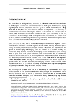 Tenth Report on Potentially Trade-Restrictive Measures
Page 2
EXECUTIVE SUMMARY
The tenth edition of the report on the monitoring of potentially trade-restrictive measures
of the European Commission's Directorate-General for Trade gives the latest state of play
regarding trade measures which were introduced by the EU's trade partners between 1 May
2012 and 31 May 20131
and which have the potential to disrupt trade.2
The monitoring of
such measures was initiated following the breakout of the financial and economic crisis in
autumn 2008. It represents an important contribution to the global surveillance on free and
fair trade and the monitoring of the G20 anti-protectionism commitment3
, and is a reflection
of the EU's efforts to continuously enforce existing trade rules, in line with the agenda set out
in the EU Communication on Trade, Growth and World Affairs4
.
Since and during 2012 the state of the world economy has continued to improve. Demand
from advanced economies is on track to getting back to normal, although differences persist
among the output performances of developed countries. Meanwhile, the expectation is that
growth in the developing and emerging world will continue to be sustained. Notably, the
resilience of many emerging economies in developing Asia has been a crucial factor allowing
them to grow even when global conditions were not favourable. Yet as international
production processes rely heavily on the linkages between the production centres in advanced
and developing economies through complex value chains, trade remains an important
source of economic growth, not only for developed economies, which are still key drivers of
global demand, but also for developing and emerging countries. In this context, further
impediments to trade, as we see them occurring, are bound to have negative consequences
on global growth and to delay the overall recovery process.
The upcoming G20 Summit to be held in St Petersburg on 5-6 September 2013 is yet
another occasion for G20 leaders to reflect on the above paradigm, and to confirm the need to
preserve unimpeded trade, as well as to reaffirm the commitment not to resort to trade-
restrictive measures during the crisis period and to rectify without delay any measure
1
The ninth edition of the report covered an eight months period and was released ahead of the G20 Summit in
Los Cabos on 18-19 June 2012.
2
More details about the number and qualification of measures listed are available in chapter I.2
3
Since the beginning of the financial and economic crisis, G20 leaders have been regularly renewing their
commitment not to impose new barriers to investment or trade in goods and services, including new export
restrictions and WTO-inconsistent measures to stimulate exports, as well as to roll back any new
protectionist measure that may have arisen. This pledge has been extended last year until the end of 2014 at
the G20 Summit in Los Cabos.
4
European Commission, Trade, Growth and World Affairs, COM(2010)612, 9 November 2010,
http://trade.ec.europa.eu/doclib/docs/2010/november/tradoc_146955.pdf
 