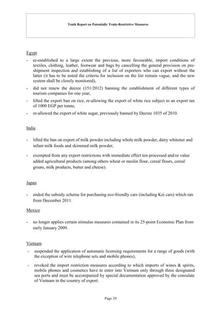 Tenth Report on Potentially Trade-Restrictive Measures
Page 29
Egypt
- re-established to a large extent the previous, more favourable, import conditions of
textiles, clothing, leather, footwear and bags by cancelling the general provision on pre-
shipment inspection and establishing of a list of exporters who can export without the
latter (it has to be noted the criteria for inclusion on the list remain vague, and the new
system shall be closely monitored),
- did not renew the decree (151/2012) banning the establishment of different types of
tourism companies for one year,
- lifted the export ban on rice, re-allowing the export of white rice subject to an export tax
of 1000 EGP per tonne,
- re-allowed the export of white sugar, previously banned by Decree 1035 of 2010.
India
- lifted the ban on export of milk powder including whole milk powder, dairy whitener and
infant milk foods and skimmed milk powder,
- exempted from any export restrictions with immediate effect ten processed and/or value
added agricultural products (among others wheat or meslin flour, cereal flours, cereal
groats, milk products, butter and cheese).
Japan
- ended the subsidy scheme for purchasing eco-friendly cars (including Kei cars) which ran
from December 2011.
Mexico
- no longer applies certain stimulus measures contained in its 25-point Economic Plan from
early January 2009.
Vietnam
- suspended the application of automatic licensing requirements for a range of goods (with
the exception of wire telephone sets and mobile phones),
- revoked the import restriction measures according to which imports of wines & spirits,
mobile phones and cosmetics have to enter into Vietnam only through three designated
sea ports and must be accompanied by special documentation approved by the consulate
of Vietnam in the country of export.
 