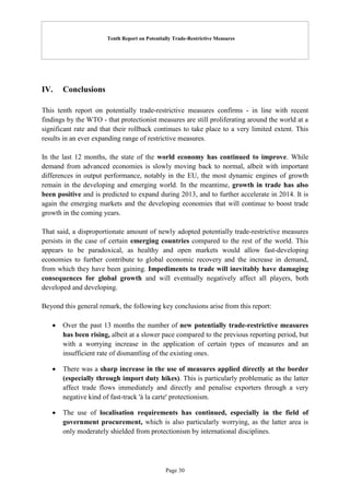 Tenth Report on Potentially Trade-Restrictive Measures
Page 30
IV. Conclusions
This tenth report on potentially trade-restrictive measures confirms - in line with recent
findings by the WTO - that protectionist measures are still proliferating around the world at a
significant rate and that their rollback continues to take place to a very limited extent. This
results in an ever expanding range of restrictive measures.
In the last 12 months, the state of the world economy has continued to improve. While
demand from advanced economies is slowly moving back to normal, albeit with important
differences in output performance, notably in the EU, the most dynamic engines of growth
remain in the developing and emerging world. In the meantime, growth in trade has also
been positive and is predicted to expand during 2013, and to further accelerate in 2014. It is
again the emerging markets and the developing economies that will continue to boost trade
growth in the coming years.
That said, a disproportionate amount of newly adopted potentially trade-restrictive measures
persists in the case of certain emerging countries compared to the rest of the world. This
appears to be paradoxical, as healthy and open markets would allow fast-developing
economies to further contribute to global economic recovery and the increase in demand,
from which they have been gaining. Impediments to trade will inevitably have damaging
consequences for global growth and will eventually negatively affect all players, both
developed and developing.
Beyond this general remark, the following key conclusions arise from this report:
 Over the past 13 months the number of new potentially trade-restrictive measures
has been rising, albeit at a slower pace compared to the previous reporting period, but
with a worrying increase in the application of certain types of measures and an
insufficient rate of dismantling of the existing ones.
 There was a sharp increase in the use of measures applied directly at the border
(especially through import duty hikes). This is particularly problematic as the latter
affect trade flows immediately and directly and penalise exporters through a very
negative kind of fast-track 'à la carte' protectionism.
 The use of localisation requirements has continued, especially in the field of
government procurement, which is also particularly worrying, as the latter area is
only moderately shielded from protectionism by international disciplines.
 