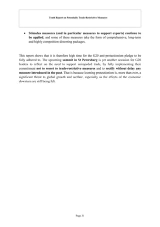 Tenth Report on Potentially Trade-Restrictive Measures
Page 31
 Stimulus measures (and in particular measures to support exports) continue to
be applied, and some of these measures take the form of comprehensive, long-term
and highly competition-distorting packages.
This report shows that it is therefore high time for the G20 anti-protectionism pledge to be
fully adhered to. The upcoming summit in St Petersburg is yet another occasion for G20
leaders to reflect on the need to support unimpeded trade, by fully implementing their
commitment not to resort to trade-restrictive measures and to rectify without delay any
measure introduced in the past. That is because looming protectionism is, more than ever, a
significant threat to global growth and welfare, especially as the effects of the economic
downturn are still being felt.
 