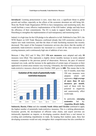 Tenth Report on Potentially Trade-Restrictive Measures
Page 3
introduced. Looming protectionism is now, more than ever, a significant threat to global
growth and welfare, especially as the effects of the economic downturn are still being felt.
Were the World Trade Organisation (WTO) to have transparency and monitoring tools, this
would facilitate a more effective implementation of the G20 leaders’ pledge and help boost
the efficiency of their commitments. The EU is ready to support further initiatives in St
Petersburg to strengthen the implementation of such transparency and monitoring tools.
Indeed, it is high time for the G20 pledge to be adhered to in full. Published in June 2013, the
WTO Report on G20 Trade Measures confirmed already that G20 economies continue to
impose new trade restrictions, and that the share of trade facilitating measures has recently
decreased. This report of the European Commission services also shows that the number of
potentially trade-restrictive measures has increased as a result of the slow removal of the
existing measures, and a continuously high rate of addition of new ones.
Between 1 May 2012 and 31 May 2013 154 new measures were adopted and only 18
measures were lifted. This represents a slightly slower monthly increase in newly adopted
measures compared to the previous period of observation. However, the pace of removal
remained very weak, and the increase in the application of certain types of measures or their
application in certain areas remains very worrying. Ultimately, the total number of potentially
trade-restrictive measures observed since October 2008 grew to 688. This means that in the
last 33 months, more than
350 new measures were
adopted, which still
represents a high average
of more than 10 new
measures per month,
each of them with the
potential to negatively
and unnecessarily affect
world trade.
In particular, emerging
economies led by:
Argentina, Brazil, India,
Indonesia, Russia, China and also recently South Africa and Ukraine continued to apply
the highest number of potentially trade-restrictive measures. This is a striking phenomenon.
Economic growth, the development of efficient value chains, and export activities are
intrinsically dependent on imports, so developing countries should have a real interest in
avoiding and combatting impediments to trade. By keeping their markets open, these fast
developing economies would not only strengthen their competitiveness but also contribute to
 