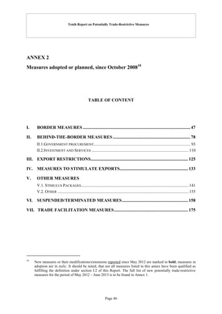 Tenth Report on Potentially Trade-Restrictive Measures
Page 46
ANNEX 2
Measures adopted or planned, since October 200818
TABLE OF CONTENT
I. BORDER MEASURES................................................................................................ 47
II. BEHIND-THE-BORDER MEASURES ..................................................................... 78
II.1.GOVERNMENT PROCUREMENT.............................................................................................. 93
II.2.INVESTMENT AND SERVICES .............................................................................................. 110
III. EXPORT RESTRICTIONS....................................................................................... 125
IV. MEASURES TO STIMULATE EXPORTS............................................................. 133
V. OTHER MEASURES
V.1. STIMULUS PACKAGES........................................................................................................ 141
V.2. OTHER ............................................................................................................................... 155
VI. SUSPENDED/TERMINATED MEASURES........................................................... 158
VII. TRADE FACILITATION MEASURES.................................................................. 175
18
New measures or their modifications/extensions reported since May 2012 are marked in bold; measures in
adoption are in italic. It should be noted, that not all measures listed in this annex have been qualified as
fulfilling the definition under section I.2 of this Report. The full list of new potentially trade-restrictive
measures for the period of May 2012 – June 2013 is to be found in Annex 1.
 