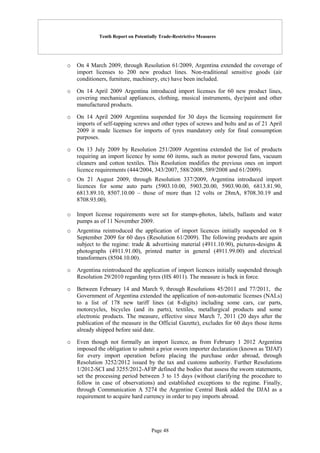 Tenth Report on Potentially Trade-Restrictive Measures
Page 48
o On 4 March 2009, through Resolution 61/2009, Argentina extended the coverage of
import licenses to 200 new product lines. Non-traditional sensitive goods (air
conditioners, furniture, machinery, etc) have been included.
o On 14 April 2009 Argentina introduced import licenses for 60 new product lines,
covering mechanical appliances, clothing, musical instruments, dye/paint and other
manufactured products.
o On 14 April 2009 Argentina suspended for 30 days the licensing requirement for
imports of self-tapping screws and other types of screws and bolts and as of 21 April
2009 it made licenses for imports of tyres mandatory only for final consumption
purposes.
o On 13 July 2009 by Resolution 251/2009 Argentina extended the list of products
requiring an import licence by some 60 items, such as motor powered fans, vacuum
cleaners and cotton textiles. This Resolution modifies the previous ones on import
licence requirements (444/2004, 343/2007, 588/2008, 589/2008 and 61/2009).
o On 21 August 2009, through Resolution 337/2009, Argentina introduced import
licences for some auto parts (5903.10.00, 5903.20.00, 5903.90.00, 6813.81.90,
6813.89.10, 8507.10.00 – those of more than 12 volts or 28mA, 8708.30.19 and
8708.93.00).
o Import license requirements were set for stamps-photos, labels, ballasts and water
pumps as of 11 November 2009.
o Argentina reintroduced the application of import licences initially suspended on 8
September 2009 for 60 days (Resolution 61/2009). The following products are again
subject to the regime: trade & advertising material (4911.10.90), pictures-designs &
photographs (4911.91.00), printed matter in general (4911.99.00) and electrical
transformers (8504.10.00).
o Argentina reintroduced the application of import licences initially suspended through
Resolution 29/2010 regarding tyres (HS 4011). The measure is back in force.
o Between February 14 and March 9, through Resolutions 45/2011 and 77/2011, the
Government of Argentina extended the application of non-automatic licenses (NALs)
to a list of 178 new tariff lines (at 8-digits) including some cars, car parts,
motorcycles, bicycles (and its parts), textiles, metallurgical products and some
electronic products. The measure, effective since March 7, 2011 (20 days after the
publication of the measure in the Official Gazette), excludes for 60 days those items
already shipped before said date.
o Even though not formally an import licence, as from February 1 2012 Argentina
imposed the obligation to submit a prior sworn importer declaration (known as 'DJAI')
for every import operation before placing the purchase order abroad, through
Resolution 3252/2012 issued by the tax and customs authority. Further Resolutions
1/2012-SCI and 3255/2012-AFIP defined the bodies that assess the sworn statements,
set the processing period between 3 to 15 days (without clarifying the procedure to
follow in case of observations) and established exceptions to the regime. Finally,
through Communication A 5274 the Argentine Central Bank added the DJAI as a
requirement to acquire hard currency in order to pay imports abroad.
 