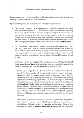 Tenth Report on Potentially Trade-Restrictive Measures
Page 4
the economic recovery of other parts of the world, and to an increase in global demand, upon
which they themselves depend to a significant extent.
Against this background, the main conclusions of this report are as follows:
 Over the past 13 months 154 new measures of a potentially trade-restrictive nature
were introduced (compared to 123 measures over a period of eight months covered by
the previous report). Therefore, the trend in imposition of protectionist measures has
unfortunately continued, albeit at a slower pace compared to previous reporting
periods, but with a worrisome increase in the application of certain types of measures.
The total number of potentially trade-restrictive measures observed since October
2008 has largely grown again, and the overall stock has now reached 688 measures.
 Only 18 potentially trade-restrictive measures have been rolled back between 1 May
2012 and 31 May 2013. The pace of removal therefore remained as slow as in the last
period and is largely unsatisfactory. Bearing in mind that economies are now
recovering faster, this leaves more space for opening-up markets. Overall, only 107
measures have been removed since reporting started in October 2008, against 688 still
in place.
 On balance, over the reporting period the emerging economies of Argentina, Brazil,
India, Indonesia, and Russia again applied the most new potentially trade-restrictive
measures. This group was joined by South Africa. More specifically:
– South Africa, Argentina, Russia and Indonesia formally announced in this
period the highest number of new potentially restrictive import and export
measures, mainly by raising import tariffs or equivalent import fees, by
introducing new import licensing procedures, by fixing reference or minimum
import prices and applying export duties. The share of this type of immediately
trade-disrupting measures has increased since the last exercise. It has to be noted
that Brazil and Ukraine should also be included in this group as they announced
one-off measures having an impact on significant numbers of traded products.
Besides that, Ukraine is now trying to renegotiate many of its bound import duties
beyond the rates agreed upon in its WTO accession. Therefore Brazil, Argentina,
Russia and Ukraine stand out as having gone on the path of the heaviest tariffs
increases.
– In the period in question, trade-related restrictions in government procurement
also continued to increase in share. Brazil accounts this year for more than one
third of these, followed – again – by Argentina and by India. Many of these
measures are linked to business localisation requirements. The continuous
 