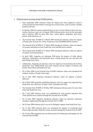 Tenth Report on Potentially Trade-Restrictive Measures
Page 49
 Reference prices (covering around 24,000 products)
o Since September 2008, reference values for imports have been updated in order to
avoid commercial fraud (under invoicing) for several sectors, such as textiles, metallic
products and tyres.
o In October 2008 the customs administration set new revised reference prices for toys,
textiles, footwear, steel, etc. In January 2009 reference prices were set for steel pipes
and in February 2009 for glass fibre discs, cotton fabrics, backpacks, drive-axles,
guitars, flash memories, etc.
o The External Note 20/2009 of 3 March 2009 introduced reference values for imports
of 'brake parts' from the EU, China, South East Asia and MERCOSUR countries.
o The External Note 24/2009 of 17 March 2009 introduced reference values for imports
of sweaters and pullovers from South-East Asia and Mercosur countries.
o The External Note 28/2009 of 27 March 2009 introduced reference values for imports
of ceramic and metal products.
o In April 2009, Argentina set minimum FOB prices for imports of roller chains,
tableware, kitchenware and household items, cooling pumps for cars and tube and
pipe fittings from China.
o Additionally, Argentina set reference values for imports of wool products from China,
South-East Asia, MERCOSUR and Latin America and for imports of brooms and
brushes from China and South-East Asia.
o On 14 May 2009, by the External Note 43/2009, reference values were introduced for
synthetic textiles of South Asian origin.
o On 15 May 2009 Argentina introduced reference values for imports of plastic
tableware.
o On 22 May 2009 Argentina established reference value for copper wire imported from
South-East Asia, Mercosur, Ecuador, Chile, Colombia and China.
o The External Note 49/2009 of 28 May 2009 introduced reference price for tyres from
China and South-East Asia.
o On 3 June 2009 reference price was established for steel products imported from
Chile and Mercosur countries through the External Note 54/2009.
o On 16 June 2009 Argentina introduced reference values for electrical connection
terminals, implemented through the External Note 57/2009.
o On 26 June 2009 reference price was set for fibreglass imports from South-East Asia.
o On 14 July 2009 reference price was introduced for imports of crossheads from
Korea, India and other South-East Asian countries through the External Note 65/2009.
o On 14 July 2009 Argentina also set reference price for brake parts and dampers by the
External Note 66/2009.
 