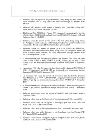 Tenth Report on Potentially Trade-Restrictive Measures
Page 50
o Reference price for imports of flanges from China, Hong Kong and other South-East
Asian countries since 17 July 2009 were introduced through the External Note
68/2009.
o Reference price was also set for imports of footwear from China since 20 July 2009,
on the basis of the External resolution 259/2009.
o The External Note 70/2009 of 5 August 2009 introduced reference price for imports
of embroideries (8544.11.00) from South-east Asia, MERCOSUR, Ecuador, Chile and
Colombia since 28 July 2009. .
o Reference values for imports of wire (8544.11.00) from China, Hong Kong, Korea,
the Philippines, South-East Asia, MERCOSUR, Ecuador, Chile, and Colombia were
implemented through External Note 76/2009 of 3 September2009.
o Reference values for imports of gloves (6116.10.00, 6116.91.00, 6116.92.00,
6116.93.00, 6116.99.00) from China, Hong Kong, Korea, the Philippines, South-East
Asian countries, India, Pakistan, etc. were implemented through External Note
77/2009 of September 3, 2009.
o A minimum FOB value for imports of colorants and pigments from China and India
(3204.14.00 at USD 5.36 per kg, 3204.12.10 at USD 10.56 per kg, and 3204.17.00 at
USD 8.38 per kg) was implemented through Resolution 365/2009 of 10 September
2009.
o A minimum FOB value for imports of glass fibre from New Zealand (7019.39.00) of
USD 1.525 (uncoated) and USD 3.28 per kg (coated) was implemented through
Resolution 376/2009 of 16 September 2009.
o A minimum FOB value for imports of pneumatics tyres for bicycles (position
4011.50.00) made by HWA FONG RUBBER Company from China and Thailand at
USD 2.59 per kg was implemented through Resolution 377/2009 of 19 September
2009.
o A minimum FOB value for imports of compact disks (8523.40.11) from Paraguay at
USD 0.25 per unit was implemented through Resolution 393/2009 of 18 September
2009.
o Reference values were set for the import of fungicides and food grinders as of 4
November 2009.
o Reference values were set for the imports of compact discs as of 4 November 2009.
o Reference values were set for imports of motorcycle part from India, China and
South-East Asia as of 4 November 2009.
o Reference values were set for imports of denims from China as of 9 November 2009.
o Reference values were set for the import of wheels and steel rims from China at USD
3.14/Kg as of 13 November 2009.
o Reference value were set for imports of glasses and parts thereof from Indian, China
and South-East Asia as of 17 November 2009.
 