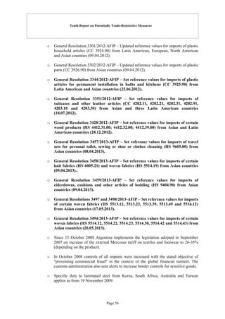 Tenth Report on Potentially Trade-Restrictive Measures
Page 56
o General Resolution 3301/2012-AFIP – Updated reference values for imports of plastic
household articles (CC 3924.90) from Latin American, European, North American
and Asian countries (09.04.2012).
o General Resolution 3302/2012-AFIP – Updated reference values for imports of plastic
parts (CC 3926.90) from Asian countries (09.04.2012).
o General Resolution 3344/2012-AFIP – Set reference values for imports of plastic
articles for permanent installation in baths and kitchens (CC 3925.90) from
Latin American and Asian countries (25.06.2012).
o General Resolution 3351/2012-AFIP – Set reference values for imports of
suitcases and other leather articles (CC 4202.11, 4202.21, 4202.31, 4202.91,
4203.10 and 4203.30) from Asian and three Latin American countries
(18.07.2012).
o General Resolution 3428/2012-AFIP – Set reference values for imports of certain
wood products (HS 4412.31.00; 4412.32.00; 4412.39.00) from Asian and Latin
American countries (28.12.2012).
o General Resolution 3457/2013-AFIP – Set reference values for imports of travel
sets for personal toilet, sewing or shoe or clothes cleaning (HS 9605.00) from
Asian countries (08.04.2013).
o General Resolution 3458/2013-AFIP – Set reference values for imports of certain
knit fabrics (HS 6005.21) and woven fabrics (HS 5514.19) from Asian countries
(09.04.2013)..
o General Resolution 3459/2013-AFIP – Set reference values for imports of
eiderdowns, cushions and other articles of bedding (HS 9404.90) from Asian
countries (09.04.2013).
o General Resolutions 3497 and 3498/2013-AFIP – Set reference values for imports
of certain woven fabrics (HS 5513.12, 5513.23, 5513.39, 5513.49 and 5516.12)
from Asian countries (17.05.2013).
o General Resolution 3494/2013-AFIP – Set reference values for imports of certain
woven fabrics (HS 5514.12, 5514.22, 5514.23, 5514.30, 5514.42 and 5514.43) from
Asian countries (20.05.2013).
o Since 15 October 2008 Argentina implements the legislation adopted in September
2007 on increase of the external Mercosur tariff on textiles and footwear to 26-35%
(depending on the product).
o In October 2008 controls of all imports were increased with the stated objective of
"preventing commercial fraud" in the context of the global financial turmoil. The
customs administration also sent alerts to increase border controls for sensitive goods.
o Specific duty to laminated steel from Korea, South Africa, Australia and Taiwan
applies as from 19 November 2009.
 