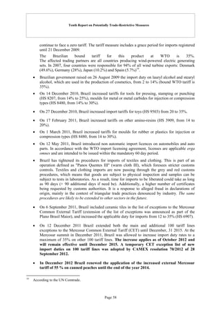Tenth Report on Potentially Trade-Restrictive Measures
Page 58
continue to face a zero tariff. The tariff measure includes a grace period for imports registered
until 21 December 2009.
The Brazilian bound tariff for this product at WTO is 35%.
The affected trading partners are all countries producing wind-powered electric generating
sets. In 2007, four countries were responsible for 94% of all wind turbine exports: Denmark
(49.6%), Germany (28%), Japan (10.2%) and Spain (5.7%)19
.
 Brazilian government raised on 26 August 2009 the import duty on lauryl alcohol and stearyl
alcohol, which are used in the production of cosmetics, from 2 to 14% (bound WTO tariff is
35%).
 On 14 December 2010, Brazil increased tariffs for tools for pressing, stamping or punching
(HS 8207, from 14% to 25%), moulds for metal or metal carbides for injection or compression
types (HS 8480, from 14% to 30%).
 On 27 December 2010, Brazil increased import tariffs for toys (HS 9503) from 20 to 35%.
 On 17 February 2011, Brazil increased tariffs on other amino-resins (HS 3909, from 14 to
20%).
 On 1 March 2011, Brazil increased tariffs for moulds for rubber or plastics for injection or
compression types (HS 8480, from 14 to 30%).
 On 12 May 2011, Brazil introduced non automatic import licences on automobiles and auto
parts. In accordance with the WTO import licensing agreement, licenses are applicable erga
omnes and are intended to be issued within the mandatory 60 day period.
 Brazil has tightened its procedures for imports of textiles and clothing. This is part of an
operation defined as "Panos Quentes III" (warm cloth III), which foresees stricter customs
controls. Textiles and clothing imports are now passing through the grey and red customs
procedures, which means that goods are subject to physical inspection and samples can be
subject to tests in laboratories. As a result, time for imports to be liberated could take as long
as 90 days (+ 90 additional days if need be). Additionally, a higher number of certificates
being requested by customs authorities. It is a response to alleged fraud in declarations of
origin, mainly in the context of triangular trade practices denounced by industry. The same
procedures are likely to be extended to other sectors in the future.
 On 6 September 2011, Brazil included ceramic tiles in the list of exceptions to the Mercosur
Common External Tariff (extension of the list of exceptions was announced as part of the
Plano Brasil Maior), and increased the applicable duty for imports from 12 to 35% (HS 6907).
 On 12 December 2011 Brazil extended both the main and additional 100 tariff lines
exceptions to the Mercosur Common External Tariff (CET) until December, 31 2015. At the
Mercosur summit in December 2011, Brazil was allowed to increase import duty rates to a
maximum of 35% on other 100 tariff lines. The increase applies as of October 2012 and
will remain effective until December 2015. A temporary CET exception list of new
import duties on 100 tariff lines was adopted by CAMEX resolution 70/2012 of 28
September 2012.
 In December 2012 Brazil renewed the application of the increased external Mercosur
tariff of 55 % on canned peaches until the end of the year 2014.
19
According to the UN Comtrade.
 