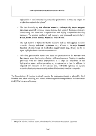 Tenth Report on Potentially Trade-Restrictive Measures
Page 5
application of such measures is particularly problematic, as they are subject to
weaker international disciplines.5
– The pace in setting up new stimulus measures, and especially export support
measures remained worrying, bearing in mind that some of those provisions are
cross-cutting and constitute comprehensive and highly competition-distorting
packages. The greatest number of such measures was introduced respectively by
Brazil, South Africa, Turkey, Japan and South Korea.
– The high number of behind-the-border measures that has been applied by some
countries through technical regulations (e.g. China) or through internal
taxation schemes based on localisation requirements (e.g. Brazil) has to be
again highlighted as a cause of serious concern.
– This time, protectionist trends have been less pronounced in the services and
investment areas than in others, but they still remain present. Notably, Argentina
proceeded with the formal expropriation of a large EU investment in the
hydrocarbon sector, without providing any compensation to date. In addition, it
imposed new measures in the services area. Indonesia tightened its system
regarding foreign equity ownership and establishment of franchise companies.
The Commission will continue to closely monitor the measures envisaged or adopted by third
countries and, when necessary, will address them using the full range of tools available under
the EU Market Access Strategy.
5
Many G20 and WTO members are not parties to the WTO Government Procurement Agreement.
 