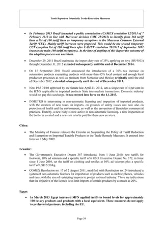 Tenth Report on Potentially Trade-Restrictive Measures
Page 59
 In February 2013 Brazil launched a public consultation (CAMEX resolution 12/2013 of 7
February 2013 in line with Mercosur decision CMC 25/2012) to identify from 366 tariff
lines a list of 100 tariff lines as temporary exceptions to the Mercosur Common External
Tariff (CET). Mainly tariff increases were proposed. This would be the second temporary
CET exception list of 100 tariff lines after CAMEX resolution 70/2012 of September 2012
(next to the main 100 tariff exceptions). At the time of drafting of this Report the outcome of
the adoption process was uncertain.
 December 29, 2011 Brazil maintains the import duty rate of 35% applying on toys (HS 9503)
through December 31, 2012 extended subsequently until the end of December 2014.
 On 15 September 2011 Brazil announced the introduction of a 30% tax increase on
automotive products exempting products with more than 65% local content and enough local
production processes as well as products from Mercosur and Mexico originally until the end
of December 2012, extended subsequently until the end of December 2013.
 New PRS 72/10 approved by the Senate last April 24, 2012, sets a single rate of 4 per cent in
the ICMS applicable to imported products State intermediate transactions. Domestic industry
would not pay this surcharge. It has entered into force on the 1.1.2013.
 INMETRO is intervening in non-automatic licensing and inspection of imported products,
with the creation of new taxes on imports, on grounds of safety issues and now also on
protection of health and the environment, as well as the prevention of fraudulent commercial
practices. Thereby, a new body is now active in non-automatic licensing, a new inspection at
the border is created and a new rate is to be paid for these new services.
China:
 The Ministry of Finance released the Circular on Suspending the Policy of Tariff Reduction
and Exemption on Imported Taxable Products in the Trade Remedy Measures. It entered into
force on 1 May 2009.
Ecuador:
 The Government's Executive Decree 367 introduced, from 1 June 2010, new tariffs for
footwear, 10% ad valorem and a specific tariff of 6 USD. Executive Decree No. 372, in force
since 1 June 2010, set the tariff on clothing and textiles at 10% ad valorem plus a specific
tariff of USD 5.50/kg.
 COMEX Resolucion no. 17 of 2 August 2011, modified with Resolucion no. 24 introduced a
system of non-automatic licences for importation of products such as mobile phones, vehicles
and tires, with the aim of restricting imports to protect national industry. There are indications
that the objective of the licence is to limit imports of certain products by as much as 20%.
Egypt:
 In March 2013 Egypt increased MFN applied tariffs to bound levels for approximately
100 luxury products and products with a local equivalent. These measures do not apply
to preferential partners, including the EU.
 