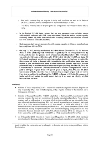 Tenth Report on Potentially Trade-Restrictive Measures
Page 61
– The basic customs duty on bicycles in fully built condition as well as in form of
CKD/SKD (Semi Knocked Down) kits was increased from 10% to 30%.
– The basic customs duty on bicycle parts and components was increased from 10% to
20%.
 In the Budget 2013-14, basic customs duty on new passenger cars and other motor
vehicles (high end cars) with CIF value more than US$ 40,000 and/or engine capacity
exceeding 3000cc for petrol run vehicles and exceeding 2500 cc for diesel run vehicles
has been increased from 75% to 100%.
 Basic customs duty on new motorcycles with engine capacity of 800cc or more has been
increased from 60% to 75%.
 On May 13, 2013, through notification A.P. (DIR Series) Circular No. 103 the Reserve
Bank of India (RBI) imposed restrictions on gold import on consignment basis by
banks, only to meet the genuine needs of exporters of gold jewellery. This restriction
was extended through notification A.P. (DIR Series) Circular No.107, on June 04,
2013, to all nominated agencies/premier/star trading houses having been permitted by
Government of India to import gold. Accordingly, the notification stated that any
import of gold on consignment basis by both nominated agencies and banks shall be
permissible only to meet the needs of exporters of gold jewellery. On May 31, 2013, the
Central Board of Excise and Customs announced an increase in import tariff value of
gold to $459 per 10 gram from $440 per 10 gram in April, 2013. On June 05, 2013,
Government of India raised the rate of customs duty on import of gold by 2 per cent to
8 per cent as outlined in notification No. 31/2013. In January, 2013, the Government of
India had already raised the gold import duty to 6 per cent, an effective six-fold
increase from last year.
Indonesia:
 Minister of Trade Regulation 23/2011 restricts the import of dangerous materials. Imports can
only be done by BPI, a state owned company, or by a regular company if the materials are to
be inspected at the port.
 Ministry of Finance Decree No. 19/2009, adopted on 13 February 2009, raised import tariffs
on some products that were are competing with locally manufactured products. These include
products such as milk, animal or vegetable oils, fruit juices, coffee and tea, chemicals, silver,
steel, electronic products (machines, TVs etc.), as well as manufactured products: packaged
juices (10 to 15%), instant coffee (5 to 10 %), iron wire (7,5 to 10%), wire nails (0 to 12,5%)
and electrical and non-electrical milling machines (0 to 7,5%). At the same time certain tariffs
were reduced, mainly on inputs needed for local manufacturing (e.g. dairy products and base
chemicals). Finance minister decree 213/2011, effective January 2012, has changed for the
better some of the tariffs: packaged juices (15% to 10%), instant coffee (10% to 5%).
 On 22 December 2010, Minister of Finance issued Regulation No. 241/2010, which stipulated
import duties for farming products, fishery, pharmaceuticals, manufacture, agro-industry, etc.
should be added that excise duties are levied equally on domestic and foreign products and hence with no
discrimination.
 
