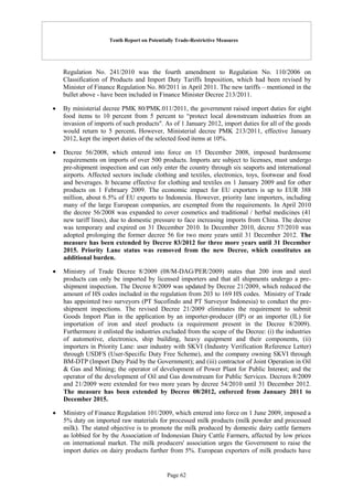 Tenth Report on Potentially Trade-Restrictive Measures
Page 62
Regulation No. 241/2010 was the fourth amendment to Regulation No. 110/2006 on
Classification of Products and Import Duty Tariffs Imposition, which had been revised by
Minister of Finance Regulation No. 80/2011 in April 2011. The new tariffs – mentioned in the
bullet above - have been included in Finance Minister Decree 213/2011.
 By ministerial decree PMK 80/PMK.011/2011, the government raised import duties for eight
food items to 10 percent from 5 percent to “protect local downstream industries from an
invasion of imports of such products". As of 1 January 2012, import duties for all of the goods
would return to 5 percent. However, Ministerial decree PMK 213/2011, effective January
2012, kept the import duties of the selected food items at 10%.
 Decree 56/2008, which entered into force on 15 December 2008, imposed burdensome
requirements on imports of over 500 products. Imports are subject to licenses, must undergo
pre-shipment inspection and can only enter the country through six seaports and international
airports. Affected sectors include clothing and textiles, electronics, toys, footwear and food
and beverages. It became effective for clothing and textiles on 1 January 2009 and for other
products on 1 February 2009. The economic impact for EU exporters is up to EUR 388
million, about 6.5% of EU exports to Indonesia. However, priority lane importers, including
many of the large European companies, are exempted from the requirements. In April 2010
the decree 56/2008 was expanded to cover cosmetics and traditional / herbal medicines (41
new tariff lines), due to domestic pressure to face increasing imports from China. The decree
was temporary and expired on 31 December 2010. In December 2010, decree 57/2010 was
adopted prolonging the former decree 56 for two more years until 31 December 2012. The
measure has been extended by Decree 83/2012 for three more years until 31 December
2015. Priority Lane status was removed from the new Decree, which constitutes an
additional burden.
 Ministry of Trade Decree 8/2009 (08/M-DAG/PER/2009) states that 200 iron and steel
products can only be imported by licensed importers and that all shipments undergo a pre-
shipment inspection. The Decree 8/2009 was updated by Decree 21/2009, which reduced the
amount of HS codes included in the regulation from 203 to 169 HS codes. Ministry of Trade
has appointed two surveyors (PT Sucofindo and PT Surveyor Indonesia) to conduct the pre-
shipment inspections. The revised Decree 21/2009 eliminates the requirement to submit
Goods Import Plan in the application by an importer-producer (IP) or an importer (IL) for
importation of iron and steel products (a requirement present in the Decree 8/2009).
Furthermore it enlisted the industries excluded from the scope of the Decree: (i) the industries
of automotive, electronics, ship building, heavy equipment and their components, (ii)
importers in Priority Lane: user industry with SKVI (Industry Verification Reference Letter)
through USDFS (User-Specific Duty Free Scheme), and the company owning SKVI through
BM-DTP (Import Duty Paid by the Government); and (iii) contractor of Joint Operation in Oil
& Gas and Mining; the operator of development of Power Plant for Public Interest; and the
operator of the development of Oil and Gas downstream for Public Services. Decrees 8/2009
and 21/2009 were extended for two more years by decree 54/2010 until 31 December 2012.
The measure has been extended by Decree 08/2012, enforced from January 2011 to
December 2015.
 Ministry of Finance Regulation 101/2009, which entered into force on 1 June 2009, imposed a
5% duty on imported raw materials for processed milk products (milk powder and processed
milk). The stated objective is to promote the milk produced by domestic dairy cattle farmers
as lobbied for by the Association of Indonesian Dairy Cattle Farmers, affected by low prices
on international market. The milk producers' association urges the Government to raise the
import duties on dairy products further from 5%. European exporters of milk products have
 
