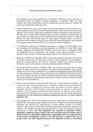 Tenth Report on Potentially Trade-Restrictive Measures
Page 63
been reporting on the increasing difficulties with imports to Indonesia, such as delivery of a
questionnaire filled by European veterinary authorities. In September 2009, also other
countries such as the United States and New Zealand also received requests to complete the
country and establishment approval process.
 Import conditions for sugar remain unclear and restricted. Ministry of Trade decides on an
annual importation quota and an annual 'importation period', when refined crystal sugar can be
imported. The decision is made upon consideration whether the domestic sugar production is
first fully used. In 2009, white crystallized sugar can only be imported two months after the
end of sugar cane milling season and a month before the milling season begins. In 2008, the
Ministry of Trade only allowed imports of sugar during 3 months instead of previously
promised 6 months. Imports of sugar are only allowed for registered importers, and to become
one a company needs to absorb at least 75% of sugar cane farmed in Indonesia.
 A pre-shipment inspection and reporting requirements on imports of non-hazardous waste
were introduced by the Ministry of Trade Regulation nr 26/2009 of 23 June 2009 (which
amends a Regulation 58/M-DAG/PER/12/2008). It entered into force on 24 September 2009.
An independent surveyor appointed by the Minister would conduct inspections of non-
hazardous waste at the port of entry before being admitted to the Indonesian territory.
 Regulation 40/2009 of 15 September 2009 introduced pre-shipment inspections and reporting
on imports of sheet glass. All sheet glass (except for certain categories, such as samples or
goods for technical research etc.) shall be technically verified in the country of origin.
Furthermore, the verified containers need to be sealed and marked with labels.
 In November 2009, the Minister of Marine Affairs and Fisheries announced a ban on shrimp
imports in order to protect local companies. The measure would specifically target vaname
shrimps from the US. It was established in a joint Ministerial Regulation between the Ministry
of Trade and Ministry of Marine Affairs and Fisheries, No. 26/M-DAG/PER/6/2010 dated 23
June 2010. Shrimps with HS codes 0306.13.00.00 and 0306.23.30.00 are completely banned
from being imported to Indonesia and all other types of shrimps can only be imported through
certain ports (5) and airports (4).
 Indonesia's government has submitted a draft Trade Law to the parliament for adoption. The
law presents some critical elements such as: i) authorities shall promote the use of domestic
products in order to strengthen the domestic market and empower domestic products; ii)
compulsory character of SNI standards is reiterated without any reference to international
standards; iii) for the purpose of national interests authorities are allowed to restrict imports
and exports for the national interests; and as such no reference to international commitments.
Commission VI of the Indonesian Parliament informed that the Law on Trade would be
adopted in 2013
 MoF Regulation No. 147/2011 on bonded zones removes import duties on capital goods, raw
materials and intermediary goods produced in the zones. Bonded zones promoted efficient
production and increased the competitiveness of local products overseas by providing
incentives, such as the removal of duties levied on capital goods, intermediary goods and raw
materials. The regulations would encourage producers to export their products instead of
selling them at home. The 2011 Regulation was amended by Regulation 44/2012;
stipulating a significant change related to the sale of products from the bonded zones to
domestic customers. Regulation 44/2012 allows capital goods which were imported prior
to the issuance of Regulation 147/2011 to be delivered from a bonded zone area to
customs areas. The 2012 Regulation increased the limitation of delivery of produced
 