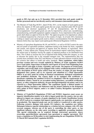 Tenth Report on Potentially Trade-Restrictive Measures
Page 64
goods to 50% but only up to 31 December 2012, provided that such goods would be
further processed and are not directly used by end consumers (intermediate goods).
 The Minister of Trade Reg 48/2011, dated 29 Dec 2011, on the imports of used capital goods
allows the imports of 306 used capital goods (but not scrap), classified under HS 84 and 85
(machinery and electrical equipment), 87 and 88 (transportation), and 90 (health
device/equipment). Used capital goods can only be imported by a direct user, reconditioning,
remanufacturing, and health equipment supplier companies. Every importation of the specified
goods shall obtain an approval from the MoT. The approved goods to be imported are subject
to a technical inspection by a Surveyor in the country of origin. As of early 2012, businesses
wishing to import used capital goods need to obtain a recommendation from the Ministry of
Industry before they may import used capital goods (Ministerial Regulation 14/2012).
 Ministry of Agriculture Regulations 88, 89, and 90/2011, as well as 03/2012 restrict the entry
and exit points of agriculture products, implement testing at the border for fruits, vegetables
and cereals, and requires pre-approval of imports from the Ministry of Agriculture. Most
notably, it closes Jakarta port Tanjung Priok for horticultural imports redirecting imports to
the nearest port in Surabaya forcing the supply of imported products to be distributed from
there. This is likely to increase the cost of imported foods falling within this category, as well
as decrease the quality due to the extended transport time. The implementation date has
recently been extended to June 2012 and Ministry of Trade indicated solutions would be found
for countries that adhere to health and safety standards. These regulations, which follow
previous versions and were recently updated by Ministry of Trade regulation 16/2013
cover Food Safety Supervision of Imports and Exports of Fresh Food Originating from
Plants (PSAT) and apply to fruits, vegetables, and cereals. The imports of certain fruits,
vegetables, and cereals shall: (a) be equipped with a safety certificate/document of PSAT
and a description of PSAT (prior notice) from the country of origin; (b) pass through
designated entry points; and (c) be reported and submitted to a Plant Quarantine
Officer at an entry point for testing of chemical contaminants, biological contaminants
and prohibited chemicals. The exports shall: (a) be equipped with certificates or
documents explaining the condition of PSAT in compliance with the requirements of a
destination country, issued by an accredited testing laboratory, accredited certification
agency, or other competent authority; (b) pass through designated exit points; and (c) be
reported to a Plant Quarantine Officer. The regulations specify a limited number of
seaports (Medan, Surabaya, and Makassar) and one airport (Jakarta) as the designated
entry points of PSAT imports, unless a so called 'Country Recognition Agreement' is
established.
 Ministry of Trade(MoT) Regulations 27/2012 and 59/2012: Importers must secure an
importer identification number to be able to import goods into the country, but are only
allowed to import one category of goods stipulated in the Goods Classification System
An API-P is given to a company that imports capital goods, raw materials, or goods used
in production. The imported goods may not be traded or transferred to other parties.
Following extensive dialogue with (mostly EU) industry, the regulation now defines
Hubungan Istimewa (special relationship) as a relation between company with API with
overseas company whereas one of the party is controlling the other party, or has
significant influence on the other party according to applicable accounting standard.
This special relationship can be acquired through contractual agreement, shares
ownership, agent/distributor agreement, loan agreement or supplier agreement. MoT
issues a regulation on 30 December to start implementing the new Regulation 59/2012 by
31 March 2013 instead (MoT regulation 84/2012).
 