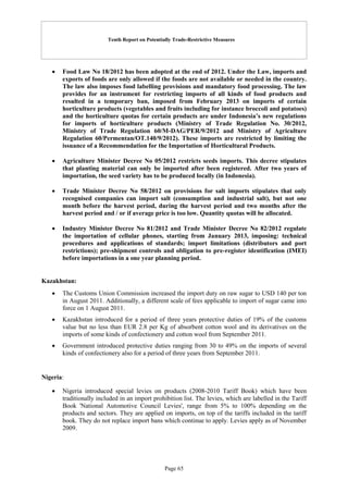 Tenth Report on Potentially Trade-Restrictive Measures
Page 65
 Food Law No 18/2012 has been adopted at the end of 2012. Under the Law, imports and
exports of foods are only allowed if the foods are not available or needed in the country.
The law also imposes food labelling provisions and mandatory food processing. The law
provides for an instrument for restricting imports of all kinds of food products and
resulted in a temporary ban, imposed from February 2013 on imports of certain
horticulture products (vegetables and fruits including for instance broccoli and potatoes)
and the horticulture quotas for certain products are under Indonesia’s new regulations
for imports of horticulture products (Ministry of Trade Regulation No. 30/2012,
Ministry of Trade Regulation 60/M-DAG/PER/9/2012 and Ministry of Agriculture
Regulation 60/Permentan/OT.140/9/2012). These imports are restricted by limiting the
issuance of a Recommendation for the Importation of Horticultural Products.
 Agriculture Minister Decree No 05/2012 restricts seeds imports. This decree stipulates
that planting material can only be imported after been registered. After two years of
importation, the seed variety has to be produced locally (in Indonesia).
 Trade Minister Decree No 58/2012 on provisions for salt imports stipulates that only
recognised companies can import salt (consumption and industrial salt), but not one
month before the harvest period, during the harvest period and two months after the
harvest period and / or if average price is too low. Quantity quotas will be allocated.
 Industry Minister Decree No 81/2012 and Trade Minister Decree No 82/2012 regulate
the importation of cellular phones, starting from January 2013, imposing: technical
procedures and applications of standards; import limitations (distributors and port
restrictions); pre-shipment controls and obligation to pre-register identification (IMEI)
before importations in a one year planning period.
Kazakhstan:
 The Customs Union Commission increased the import duty on raw sugar to USD 140 per ton
in August 2011. Additionally, a different scale of fees applicable to import of sugar came into
force on 1 August 2011.
 Kazakhstan introduced for a period of three years protective duties of 19% of the customs
value but no less than EUR 2.8 per Kg of absorbent cotton wool and its derivatives on the
imports of some kinds of confectionery and cotton wool from September 2011.
 Government introduced protective duties ranging from 30 to 49% on the imports of several
kinds of confectionery also for a period of three years from September 2011.
Nigeria:
 Nigeria introduced special levies on products (2008-2010 Tariff Book) which have been
traditionally included in an import prohibition list. The levies, which are labelled in the Tariff
Book 'National Automotive Council Levies', range from 5% to 100% depending on the
products and sectors. They are applied on imports, on top of the tariffs included in the tariff
book. They do not replace import bans which continue to apply. Levies apply as of November
2009.
 