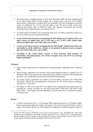 Tenth Report on Potentially Trade-Restrictive Measures
Page 66
 The import bans on bagged cement, in force since November 2009, has been complemented
by an import licence quota for bulk cement, set in August 2010 at the level of 2.5 million
metric tonnes. Furthermore, an import tariff was increased to 20% for all categories of cement
goods. An additional levy of 15% will also apply on the CIF price of bulk cement, thus
replacing the specific duty of N500 per tonne. The Nigerian Government has recently
announced that no import licences were issued in 2012.
 A circular dated 20 February 2012 introduced extra levies on wheat, wheat flour and rice to
boost use of the cassava in cassava processing.
 As part of the fiscal measures accompanying the 2013 budget, as of 1 January 2013, raw
sugar attracts an import duty rate of 10% plus a levy of 50% while refined sugar
attracts an import duty rate of 20% plus a levy of 60%.
 As part of the fiscal measures accompanying the 2013 budget, husked brown Rice and
semi-milled or wholly milled rice, whether or not polished or glazed, attracts an import
duty rate of 10% plus a levy rate of 100%.
 According to the Central Bank circular, as from February 2013, polymers of
polyethylene and polypropylene now attract an import duty rate of 5% to encourage
import substitution.
Paraguay:
 Import licence requirement was introduced for clothing products, applicable since 5 February
2009.
 Import licence requirement for cosmetics and personal hygiene products is applied since 23
December 2008. These measures have been put in place mainly in reaction to the financial and
economic crisis, justifying the need to protect the domestic production.
 An import licence requirement for import of woven fabrics and laces (HS 5806.20.00,
5806.32.00, 5607.90.10) was published in a Resolution No. 407 of the ministry of Industry
and Trade on 17 June 2011.
 By Degree n° 6492 of 28 April 2011 the import licence requirement for poultry meat was
extended for a further 180 days for four tariff lines (0207.11.00; 0207.12.00; 0207.13.00;
0207.14.00). A new Degree has been published on 22 December 2011 to extend this measure
a 180 days more.
Russia21
:
 A Decree on harvesters (No. 12 of 9 January 2009, entered into force on 15 February 2009).
Russia raised import duties for combine harvesters to 15%, but no less than €120 per 1 kW of
engine. Government Decree No. 940 extended for additional 9 months temporary tariffs on
21
Nearly all tariff increases introduced in the course of the economic crisis 2008-2009 have been made
permanent and consolidated in the Single Customs Tariff (SCT) as of 1 January 2010. In this subsection,
specific remarks concern a change of duty rate under the Customs Union's Single Customs Tariff. Lack of
remark implies the tariff has been consolidated in the Customs Union SCT.
 