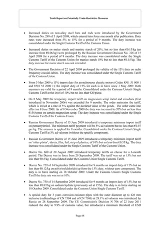 Tenth Report on Potentially Trade-Restrictive Measures
Page 68
 Increased duties on non-alloy steel bars and rods were introduced by the Government
Decision No. 299 of 3 April 2009, which entered into force one month after publication. Duty
rates were increased from 5% to 15% for a period of 9 months. The duty increase was
consolidated under the Single Customs Tariff of the Customs Union.
 Increased duties on maize starch and manioc starch of 20%, but no less than €0.15/kg (an
increase from €0.06/kg) were prolonged by the Russian Government Decision No. 328 of 15
April 2009 for a period of 9 months. The duty increase was consolidated under the Single
Customs Tariff of the Customs Union for manioc starch 10% but no less than €0.15/kg. The
duty increase for maize starch was not extended.
 The Government Decision of 22 April 2009 prolonged the validity of the 15% duty on radio
frequency coaxial cables. The duty increase was consolidated under the Single Customs Tariff
of the Customs Union.
 From 3 May 2009 a 15% import duty for asynchronous electric motors (Codes 8501 51 000 1
and 8501 52 2000 1): the import duty of 15% for each is in force since 3 May 2009. Both
measures are valid for a period of 9 months. Consolidated under the Customs Union's Single
Customs Tariff at the level of 10% but no less than €20/piece.
 On 8 May 2009 the temporary import tariff on magnesium scrap metal and crowbars (first
introduced in November 2006) was extended for 9 months. The order maintains the tariff,
which is levied at a rate of 5% against the declared value of the goods. The order came into
effect on 8 June 2009. As of 8 November 2009 the duty was increased to 20% but no less than
€138/tonne on certain magnesium scrap. The duty increase was consolidated under the Single
Customs Tariff of the Customs Union.
 Russian Government Decree of 15 June 2009 introduced a temporary minimum import tariff
on pentaerythritol. The minimum tariff payment will be 5% ad valorem but no less than €0.07
per kg. The measure is applied for 9 months. Consolidated under the Customs Union's Single
Customs Tariff at 5% ad valorem (without the specific component).
 Russian Government Decree of 15 June 2009 introduced a temporary minimum import tariff
on ‘other plates’, sheets, film, foil, strip of plastics, of 10% but no less than €0.35/kg. The duty
increase was consolidated under the Single Customs Tariff of the Customs Union.
 Decree No. 680 of 20 August 2009 introduced temporary tariffs on cheese for a 6-month
period. The Decree was in force from 20 September 2009. The tariff was set at 15% but not
less than €0.5/kg. Consolidated under the Customs Union Single Customs Tariff.
 Decree No. 729 of 14 September 2009 introduced for 9 months an import duty of 15% but no
less than €0.12/kg on polyvinylchloride (up from the 15% duty, without euro component). The
duty is in force starting on 18 October 2009. Under the Customs Union's Single Customs
Tariff the duty rate was set at 10%.
 Decree No. 730 of 14 September 2009 introduced for 9 months an import duty of 15% but no
less than €0.07/kg on sodium hydrate (previously set at 15%). The duty is in force starting on
18 October 2009. Consolidated under the Customs Union Single Customs Tariff.
 A special duty for 3 years corrosion-resistant pipes with the outer diameter up to 426 mm
inclusive (subheadings of CN 7304 and of CN 7306) at 28.1% ad valorem was introduced by
Russia on 28 September 2009. The CU Commission's Decision N 706 of 22 June 2011
reduced the duty to 9.9% of customs value, but introduced a minimum threshold of USD
 