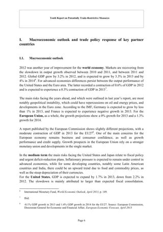 Tenth Report on Potentially Trade-Restrictive Measures
Page 6
I. Macroeconomic outlook and trade policy response of key partner
countries
I.1. Macroeconomic outlook
2012 was another year of improvement for the world economy. Markets are recovering from
the slowdown in output growth observed between 2010 and 2011, and between 2011 and
2012. Global GDP grew by 3.2% in 2012, and is expected to grow by 3.3% in 2013 and by
4% in 20146
. For advanced economies differences persist between the output performance of
the United States and the Euro area. The latter recorded a contraction of 0.6% of GDP in 2012
and is expected to experience a 0.3% contraction of GDP in 20137
.
The main risks facing the years ahead, and which were outlined in last year’s report, are most
notably geopolitical instability, which could have repercussions on oil and energy prices, and
developments in the Euro zone. According to the IMF, Germany is expected to grow by less
than 1% in 2013, and France is expected to experience negative growth in 2013. For the
European Union, as a whole, the growth projections show a 0% growth for 2013 and a 1.3%
growth for 2014.
A report published by the European Commission shows slightly different projections, with a
moderate contraction of GDP in 2013 for the EU278
. One of the main concerns for the
European economy remains business and consumer confidence, as well as growth
performance and credit supply. Growth prospects in the European Union rely on a stronger
monetary union and developments in the single market.
In the medium term the main risks facing the United States and Japan relate to fiscal policy
and urgent deficit-reduction plans. Inflationary pressure is expected to remain under control in
advanced economies, while for some developing countries, notably some Latin American
countries and India, there could be an upward trend due to food and commodity prices, as
well as the steep depreciation of their currencies.
For the United States, GDP is expected to expand by 1.7% in 2013, down from 2.2% in
2012. The slowdown is mainly attributed to larger than expected fiscal consolidation.
6
International Monetary Fund, World Economic Outlook, April 2013, p. 149.
7
Ibid.
8
-0.1% GDP growth in 2013 and 1.4% GDP growth in 2014 for the EU27. Source: European Commission,
Directorate General for Economic and Financial Affair, European Economic Forecast, April 2013
 
