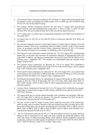 Tenth Report on Potentially Trade-Restrictive Measures
Page 71
 The Customs Union's Commission Decision No. 346 from 17 August 2010 increased the tariff
on imports of corks and capping for bottles (codes 3923 50 100 0 and 3923 50 900 0) from
10% to 15%, but not less than €1 per kg.
 The Customs Union's Commission Decision No. 347 from 17 August 2010 increased the
import tariff on used and refurbished tires (codes 4012 11, 4012 12, 4012 13, 4012 19, 4012
20) from 20%, but not less than €6.9 per tire to 20%, but not less than €20 per tire.
 A 5% import duty on certain types of agricultural machinery (CN 8428) was introduced in
November 2010.
 An import duty of 10% but no less than €0.15/kg on nonwoven materials (CN 5603) was
introduced.
 The previous temporary increases in the import duties on certain types of tropical oils in the
Russian Customs Tariff were consolidated under the Single Customs Tariff of the Customs
Union. In accordance with the Customs Union Commission Decision N. 581 of 28 January
2011, the duty for tropical oil in containers of 20,000 kg or less is set at €0.4/kg.
 The Customs Union Commission issued a Decision No. 736 of 16 August 2011, introduced the
import duty on elevators and conveyors for continuous operation of underground works (CN
Code 8428 31 000 0), and barring a hydraulically driven (CN Code 8479 89 300 0) at 5%.
Effective since 1 September 2011. The measure was consolidated under the Customs Union
Single Customs Tariff.
 The Customs Union Commission, by Decision No. 738 of 16 August 2011 established a
specific duty on fluid-filled radiators (CN Code 8516 29 10 0) at EUR 5/piece. The ad valorem
duty is 10%. Effective since 1 September 2011.
 The Customs Union Commission, by a Decision No. 763 of 16 August 2011, set an import duty
on disc harrows (CN Code 8432 21 000 0) and 'other' (CN 8432 30 190 0), as well as on press
balers (CN 8433 40 100 0) at 5%. Effective since 1 September 2011.
 The Russian Government Decree on redistribution of import tariff quotas for beef, pork and
poultry in 2012 No 1194 of 29 December 2011 (CU CN Codes: 0201, 0202; 0203; 0207 14
200 1, 0207 14 600 1; 0207 14 100 1; 0207 27 100 1) imported from the EU, US, Costa Rica
and other countries.
 Customs Union Commission's Decision No 913 of 25 January 2012 establishes the seasonal
import duty on some kinds of sugar at USD 140 per 1,000 kg for the period of 01.05.2012 –
31.07.2012, inclusive.
 The import tariff rate on circular carbon electrodes with a diameter not exceeding 1,000 mm
(CU CN Codes 8545 11 001 0) was raised to 15% from 0% starting 01.01.2012 by the CU
Commission' s Decision No 907 of 18 November 2011.
 The new version of the CU Single Customs Tariff comprises corrections of the import duty
tariffs on some types of watches. Instead of 20% but at least €3 per piece, the duty rate of 10%
but at least €10 per piece was set up for the following CU CN Codes: 9102 11 000 0, 9102 12
000 0, 9102 19 000 0, 9102 21 000 0, 9102 29 000 0, 9102 91 000 0, 9102 99 000 0. (CU
Commission's Decision No 850 of 18.11. 2011)
 The CU Commission's Decision No 353 of 17.08.2010 added to the List of goods which are
subject to ban or restrictions in CU trade with third countries the following products: fresh
water fish, frozen of chilled (including filleted, dried, salted or tinned), prepared or preserved
crustaceans, molluscs and other aquatic invertebrates (CU CN Codes: 0303 79 110 0, 0303 79
191 0 – 0303 79 199 0 etc., 0304 19 191 0, 0305, 1604, 16 05).
 