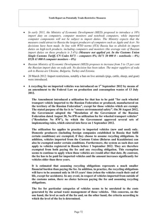 Tenth Report on Potentially Trade-Restrictive Measures
Page 72
 In early 2011, the Ministry of Economic Development (MED) proposed to introduce a 10%
import duty on computers, computer monitors and notebook computers, while imported
computer components will not be subject to import duties. The Ministry expects that the
measure could attract to Russia the largest producers of computers such as Apple and Acer. No
decisions have been made. In line with WTO norms (ITA) Russia has to abolish its import
duties on high-tech products, including computers and monitors (the average rate of Russian
import duties on these products is 5.4%) (Measure not applied yet. In the Customs Union
Single Customs Tariff, CN Codes 8471 – computers 0%; 8471 30 000 0 – notebooks – 0%;
8528 41 000 0 computer monitors – 0%)
 Russian Ministry of Economic Development (MED) proposes to increase from 5 to 15 per cent
the Russian import duty on soda ash. No decision has been taken. The major suppliers of soda
ash to Russia are Ukraine, Bulgaria, Turkey and Estonia.
 20 March 2012: Import restrictions, notably a ban on live animals (pigs, cattle, sheep, and goat)
were introduced.
 A recycling fee on imported vehicles was introduced on 1st
September 2012 by means of
an amendment to the Federal Law on production and consumption wastes of 13 July
2012.
The Amendment introduced a utilization fee that has to be paid "for each wheeled
transport vehicle imported to the Russian Federation or produced, manufactured on
the territory of the Russian Federation", except for those vehicles which are exempt.
The stated purpose of the fee is to "ensure environmental safety". On 30 August 2012,
the Government adopted the "Resolution of the Government of the Russian
Federation dated August 30, No 870 on utilization fee for wheeled transport vehicles"
("Resolution No 870"), by which the Government approved several sets of
implementing rules, which entered into force on 1 September 2012.
The utilization fee applies in practice to imported vehicles (new and used) only.
Domestic producers (including foreign companies established in Russia that fulfil
certain conditions) are exempted, if they choose to assume recycling obligations. In
addition, vehicles imported from the Customs Union (Belarus and Kazakhstan) can
also be exempted under certain conditions. Furthermore, the system as such does not
apply to vehicles registered in Russia before 1 September 2012. They are therefore
exempted from both paying the fee and any recycling obligation. This exemption
seems to continue to apply when those vehicles are resold after that date. By contrast,
the fee has to be paid for imported vehicles and the amount increases significantly for
vehicles older than three years.
It is estimated that assuming recycling obligations represents a much smaller
financial burden than paying the fee. In addition, in practice, the recycling obligations
will have to be assumed only in 10-15 years' time (when the vehicles reach their end of
life, except for accidents). In any event, in respect of vehicles imported from outside of
the customs union, there no choice between paying the fee and assuming recycling
obligations.
The fee for particular categories of vehicles seems to be unrelated to the costs
generated by the actual waste management of those vehicles. This concerns, on the
one hand, the level as such of the fee and, on the other hand, the criteria according to
which the level of the fee is determined.
 