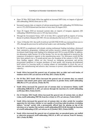 Tenth Report on Potentially Trade-Restrictive Measures
Page 74
 Since 28 May 2010 South Africa has applied an increased MFN duty on imports of glycerol
(HS subheading 290545) from zero to 10%.
 Increased customs duty on imports of calcium proportionate (HS subheading 29155030) from
zero to 15% (WTO-bound rate) has been in force since 20 August 2010.
 Since 20 August 2010 an increased customs duty on imports of inorganic pigments (HS
subheading 32062010) from zero to 10% has been in force.
 Through the Government Notice 1427 of 22 July 2011 a general tariff on imports of sewing
thread of synthetic filament (HS 5401.10) was introduced at the level of 15% ad valorem.
 Since 14 October 2011 the tariff of artificial turf (HS 9506.99.90) was increased from zero to
10%, through the provision for artificial turf under a new sub-heading, 9506.90.20.
 The MCEP in complement with already existing multiannual funding (including a distressed
fund, automotive programme; clothing and textiles incentive scheme and metal fabrication
investment fund) brings total funding to be disbursed until 2015 to some R100bn. In addition,
tax allowances under Section 12l of the Income Tax Act are also deployed to incentivise the
expansion of productive capacity in the manufacturing sector. Tax allowances worth R4.5bn
have been granted over a 15-month period since the inception of the scheme in 2010. Apart
from funding support, efforts are also focused on realigning government and private
procurement guidelines to increase purchases of local goods; and on-going developmental
tariff reform (i.e lowering tariffs or creating rebates on intermediates to lower the cost of
inputs into manufacturing and selective duty increases to protect value-added manufacturing
capacity).
 South Africa increased the general rate of customs duty on sinks and wash basins, of
stainless steel to 30% ad valorem on 04 May 2013. (Notice R.349).
 On 18 May 2012 South Africa increased the general rate of customs duty on canned
tomatoes and tomato paste puree and concentrates in powder form, tariff subheading
2002.90, to 37% ad valorem. (Notice R.375)
 South Africa increased the general rate of customs duty on lawnmower blades, tariff
subheading 8208.40.10, to 20% ad valorem through the insertion of a tariff subheading
on 08 June 2012. (Notice R.433)
 On 12 October 2012 South Africa increased the general rate of customs duty on alkyd
resins, tariff subheading 3907.50, from free of duty to 15% ad valorem. (Notice R.813)
 South Africa increased the general rate of customs duty on other aerials for reception
apparatus for television, whether or not capable of receiving radio-broadcast, (excluding
indoors "set-top" aerials with a permanently affixed base for placing on top of the
television set or another flat surface), tariff subheading 8529.10.20, through the insertion
of a tariff subheading of 20% ad valorem on 12 October 2012. (Notice R.829)
 South Africa increased the general rate of customs duty on uncooked pasta, not stuffed
or otherwise prepared, tariff subheading 1902.19, to 40% ad valorem, from 01 January
2013. (Notice R.1082)
 
