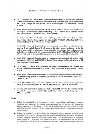 Tenth Report on Potentially Trade-Restrictive Measures
Page 75
 On 21 December 2012 South Africa increased the general rate of customs duty on textile
fabrics inter-layered or otherwise combined with bentonite clay, tariff subheading
5911.10.20, through the insertion of a tariff subheading of 25% ad valorem. (Notice
R.1083)
 South Africa increased the general rate of customs duty on conical steel drums of a
capacity of 235 litre or more, tariff subheading 7310.10.10, from free of customs duty to
15% ad valorem on 21 December 2012. (Notice R.1084)
 On 21 December 2012 South Africa increased the general rate of customs duty on set top
boxes with a value for duty purposes not exceeding R5 000, tariff subheading 8528.71.01,
from free of duty to 15% ad valorem. (Notice R.1085)
 South Africa increased the general rate of customs duty on molluscs, whether in shell or
not, live, fresh, chilled, frozen, dried, salted or in brine; smoked molluscs, whether in
shell or not, whether or not cooked before or during the smoking process; flours, meals
and pellets of molluscs, fit for human consumption, tariff subheadings 0307.39.10 and
0307.39.90 from free of duty to 25% ad valorem on 15 February 2013. (Notice R.98)
 South Africa increased the general rate of customs duty on laminated safety glass, tariff
subheadings 7007.21.20 and 7007.21.90, from 15% ad valorem to 30% ad valorem on 22
February 2013. (Notice R.120)
 On 12 April 2013 South Africa increased the general rate of customs duty on taps and
mixers, tariff subheading 8481.80.79, from 15% ad valorem to 20% ad valorem. (Notice
R.269)
 South Africa increased the general rate of customs duty on polyetetrafluroethylene tape,
tariff subheading 3920.99.25, from 10% ad valorem to 20% ad valorem on 10 May 2013.
(Notice R.338)
 On 17 May 2013 South Africa increased the domestic-dollar based reference price for
wheat, tariff subheadings 1001.91, 1001.99, 1101.00.10 and 1101.00.90. (Notice 476)
 Government Gazette notices published on 28 March 2013 amended the customs code in
line with the taxation proposal tabled by the Minister of Finance in his Budget speech on
27 February 2013.
Turkey:
 Turkey has introduced tariff increases on certain woven fabrics and apparel products
Additional tariff rates vary by country groups excluding the EU and the FTA partners of
Turkey, reaching up to 20 % and 30 % for fabrics and apparels respectively. GSP imports,
with often important inputs for EU processing or distribution channels, continue to be covered
by the measures.
 Turkey has introduced a new Regulation that requires 'certificates approved by the relevant
authorities of the origin or loading country for herbal food and feeds as well as for articles and
materials contacting with food to be imported by Turkey'. The Regulation entered into force
on 1st January 2012. It deviates from the previous practice according to which a "declaration
of compliance by the producer" was considered sufficient. According to the new regulation
 