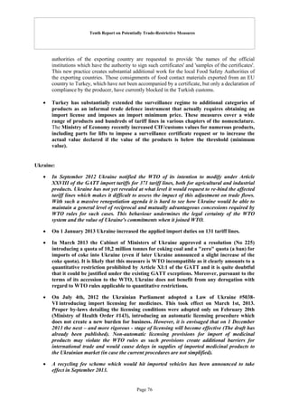 Tenth Report on Potentially Trade-Restrictive Measures
Page 76
authorities of the exporting country are requested to provide 'the names of the official
institutions which have the authority to sign such certificates' and 'samples of the certificates'.
This new practice creates substantial additional work for the local Food Safety Authorities of
the exporting countries. Those consignments of food contact materials exported from an EU
country to Turkey, which have not been accompanied by a certificate, but only a declaration of
compliance by the producer, have currently blocked in the Turkish customs.
 Turkey has substantially extended the surveillance regime to additional categories of
products as an informal trade defence instrument that actually requires obtaining an
import license and imposes an import minimum price. These measures cover a wide
range of products and hundreds of tariff lines in various chapters of the nomenclature.
The Ministry of Economy recently increased CIF/customs values for numerous products,
including parts for lifts to impose a surveillance certificate request or to increase the
actual value declared if the value of the products is below the threshold (minimum
value).
Ukraine:
 In September 2012 Ukraine notified the WTO of its intention to modify under Article
XXVIII of the GATT import tariffs for 371 tariff lines, both for agricultural and industrial
products. Ukraine has not yet revealed at what level it would request to re-bind the affected
tariff lines which makes it difficult to assess the impact of this adjustment on trade flows.
With such a massive renegotiation agenda it is hard to see how Ukraine would be able to
maintain a general level of reciprocal and mutually advantageous concessions required by
WTO rules for such cases. This behaviour undermines the legal certainty of the WTO
system and the value of Ukraine's commitments when it joined WTO.
 On 1 January 2013 Ukraine increased the applied import duties on 131 tariff lines.
 In March 2013 the Cabinet of Ministers of Ukraine approved a resolution (No 225)
introducing a quota of 10,2 million tonnes for coking coal and a "zero" quota (a ban) for
imports of coke into Ukraine (even if later Ukraine announced a slight increase of the
coke quota). It is likely that this measure is WTO incompatible as it clearly amounts to a
quantitative restriction prohibited by Article XI:1 of the GATT and it is quite doubtful
that it could be justified under the existing GATT exceptions. Moreover, pursuant to the
terms of its accession to the WTO, Ukraine does not benefit from any derogation with
regard to WTO rules applicable to quantitative restrictions.
 On July 4th, 2012 the Ukrainian Parliament adopted a Law of Ukraine #5038-
VI introducing import licensing for medicines. This took effect on March 1st, 2013.
Proper by-laws detailing the licensing conditions were adopted only on February 20th
(Ministry of Health Order #143), introducing an automatic licensing procedure which
does not create a new burden for business. However, it is envisaged that on 1 December
2013 the next – and more rigorous - stage of licensing will become effective (The draft has
already been published). Non-automatic licensing provisions for import of medicinal
products may violate the WTO rules as such provisions create additional barriers for
international trade and would cause delays in supplies of imported medicinal products to
the Ukrainian market (in case the current procedures are not simplified).
 A recycling fee scheme which would hit imported vehicles has been announced to take
effect in September 2013.
 