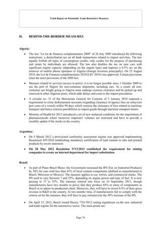 Tenth Report on Potentially Trade-Restrictive Measures
Page 78
II. BEHIND-THE-BORDER MEASURES
Algeria:
 The law “La loi de finances complementaire 2009” of 26 July 2009 introduced the following
restrictions: a domiciliation tax on all bank transactions related to import activities. The law
equally forbids all types of consumption credits; only credits for the purpose of purchasing
real estate by individuals are allowed. The law also doubles the tax on new cars with
significant engine capacity (depending on the engine type) and imposes a 0.5% tax on the
turnover of mobile phone operators in Algeria (foreign investors principally). On 25 August
2010, the Loi de Finances complémentaire 2010 (LFC 2010) was approved. Certain provisions
relax the strict provisions of the 2009 law.
 Measure related to services (access to ports): it is no longer possible since 1 October 2009 to
use the port of Algiers for non-container shipments, including cars. As a result, all non-
container sea freight going to Algeria must undergo customs clearance and be picked up and
removed in other Algerian ports, which adds delays and costs to the import procedures.
 A circular no. 31 of the Directorate General for Customs of 5 January 2010 imposed a
requirement to close disbursement accounts (regarding clearance of agency fees on entry/exit
port costs of a vessel) within 90 days which restricts the clearance of fees related to maritime
transport and hence restricts possibilities to import goods through maritime transport means.
 Ministry of Health for 2012 introduced a set of new technical conditions for the importation of
pharmaceuticals where moreover importers' volumes are restricted and have to provide a
monthly update if the stocks in the country.
Argentina:
 On 5 March 2012 a provisional conformity assessment regime was approved implementing
Resolution 453/2010 establishing mandatory certification of lead content in inks and printed
products by sworn statement.
 On 28 May 2012 Resolution Nº13/2012 established the requirement for mining
companies to create an internal department for import substitution.
Brazil:
 As part of Plano Brasil Maior, the Government increased the IPI (Tax on Industrial Products)
by 30% for cars with less than 65% of local content components (defined as manufactured in
Brazil, Mercosur or Mexico). The measure applies to car, lorries, and commercial trucks. The
IPI used to vary between 7 and 25%, depending on engine power and type of fuel. It is now
passing to 37 to 55%. The measure entered into force on 16 September 2011, though
manufacturers have two months to prove that they produce 65% or more of components in
Brazil or to adjust its production chain. Moreover, they will have to invest 0.5% of their gross
revenue in R&D in the country. In two months' time, if manufacturers fail to comply with the
criteria set by the measure, they will have to pay retroactively the 30% increase of the IPI.
 On April 15, 2012, Brazil issued Decree 7761/2012 setting regulations on the new industrial
and trade regime for the automotive sector. The main points are:
 