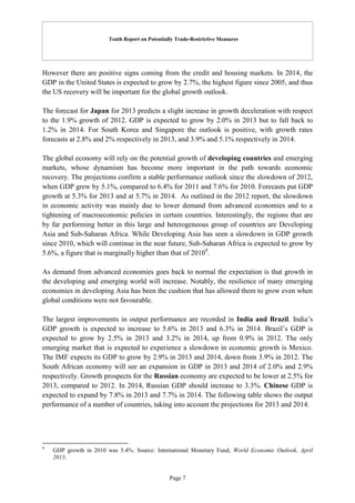 Tenth Report on Potentially Trade-Restrictive Measures
Page 7
However there are positive signs coming from the credit and housing markets. In 2014, the
GDP in the United States is expected to grow by 2.7%, the highest figure since 2005, and thus
the US recovery will be important for the global growth outlook.
The forecast for Japan for 2013 predicts a slight increase in growth deceleration with respect
to the 1.9% growth of 2012. GDP is expected to grow by 2.0% in 2013 but to fall back to
1.2% in 2014. For South Korea and Singapore the outlook is positive, with growth rates
forecasts at 2.8% and 2% respectively in 2013, and 3.9% and 5.1% respectively in 2014.
The global economy will rely on the potential growth of developing countries and emerging
markets, whose dynamism has become more important in the path towards economic
recovery. The projections confirm a stable performance outlook since the slowdown of 2012,
when GDP grew by 5.1%, compared to 6.4% for 2011 and 7.6% for 2010. Forecasts put GDP
growth at 5.3% for 2013 and at 5.7% in 2014. As outlined in the 2012 report, the slowdown
in economic activity was mainly due to lower demand from advanced economies and to a
tightening of macroeconomic policies in certain countries. Interestingly, the regions that are
by far performing better in this large and heterogeneous group of countries are Developing
Asia and Sub-Saharan Africa. While Developing Asia has seen a slowdown in GDP growth
since 2010, which will continue in the near future, Sub-Saharan Africa is expected to grow by
5.6%, a figure that is marginally higher than that of 20109
.
As demand from advanced economies goes back to normal the expectation is that growth in
the developing and emerging world will increase. Notably, the resilience of many emerging
economies in developing Asia has been the cushion that has allowed them to grow even when
global conditions were not favourable.
The largest improvements in output performance are recorded in India and Brazil. India’s
GDP growth is expected to increase to 5.6% in 2013 and 6.3% in 2014. Brazil’s GDP is
expected to grow by 2.5% in 2013 and 3.2% in 2014, up from 0.9% in 2012. The only
emerging market that is expected to experience a slowdown in economic growth is Mexico.
The IMF expects its GDP to grow by 2.9% in 2013 and 2014, down from 3.9% in 2012. The
South African economy will see an expansion in GDP in 2013 and 2014 of 2.0% and 2.9%
respectively. Growth prospects for the Russian economy are expected to be lower at 2.5% for
2013, compared to 2012. In 2014, Russian GDP should increase to 3.3%. Chinese GDP is
expected to expand by 7.8% in 2013 and 7.7% in 2014. The following table shows the output
performance of a number of countries, taking into account the projections for 2013 and 2014.
9
GDP growth in 2010 was 5.4%. Source: International Monetary Fund, World Economic Outlook, April
2013.
 