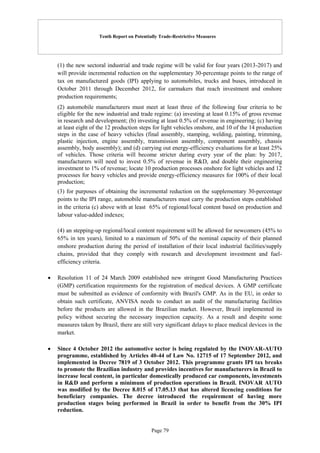 Tenth Report on Potentially Trade-Restrictive Measures
Page 79
(1) the new sectoral industrial and trade regime will be valid for four years (2013-2017) and
will provide incremental reduction on the supplementary 30-percentage points to the range of
tax on manufactured goods (IPI) applying to automobiles, trucks and buses, introduced in
October 2011 through December 2012, for carmakers that reach investment and onshore
production requirements;
(2) automobile manufacturers must meet at least three of the following four criteria to be
eligible for the new industrial and trade regime: (a) investing at least 0.15% of gross revenue
in research and development; (b) investing at least 0.5% of revenue in engineering; (c) having
at least eight of the 12 production steps for light vehicles onshore, and 10 of the 14 production
steps in the case of heavy vehicles (final assembly, stamping, welding, painting, trimming,
plastic injection, engine assembly, transmission assembly, component assembly, chassis
assembly, body assembly); and (d) carrying out energy-efficiency evaluations for at least 25%
of vehicles. Those criteria will become stricter during every year of the plan: by 2017,
manufacturers will need to invest 0.5% of revenue in R&D, and double their engineering
investment to 1% of revenue; locate 10 production processes onshore for light vehicles and 12
processes for heavy vehicles and provide energy-efficiency measures for 100% of their local
production;
(3) for purposes of obtaining the incremental reduction on the supplementary 30-percentage
points to the IPI range, automobile manufacturers must carry the production steps established
in the criteria (c) above with at least 65% of regional/local content based on production and
labour value-added indexes;
(4) an stepping-up regional/local content requirement will be allowed for newcomers (45% to
65% in ten years), limited to a maximum of 50% of the nominal capacity of their planned
onshore production during the period of installation of their local industrial facilities/supply
chains, provided that they comply with research and development investment and fuel-
efficiency criteria.
 Resolution 11 of 24 March 2009 established new stringent Good Manufacturing Practices
(GMP) certification requirements for the registration of medical devices. A GMP certificate
must be submitted as evidence of conformity with Brazil's GMP. As in the EU, in order to
obtain such certificate, ANVISA needs to conduct an audit of the manufacturing facilities
before the products are allowed in the Brazilian market. However, Brazil implemented its
policy without securing the necessary inspection capacity. As a result and despite some
measures taken by Brazil, there are still very significant delays to place medical devices in the
market.
 Since 4 October 2012 the automotive sector is being regulated by the INOVAR-AUTO
programme, established by Articles 40-44 of Law No. 12715 of 17 September 2012, and
implemented in Decree 7819 of 3 October 2012. This programme grants IPI tax breaks
to promote the Brazilian industry and provides incentives for manufacturers in Brazil to
increase local content, in particular domestically produced car components, investments
in R&D and perform a minimum of production operations in Brazil. INOVAR AUTO
was modified by the Decree 8.015 of 17.05.13 that has altered licencing conditions for
beneficiary companies. The decree introduced the requirement of having more
production stages being performed in Brazil in order to benefit from the 30% IPI
reduction.
 