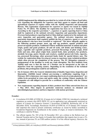 Tenth Report on Potentially Trade-Restrictive Measures
Page 82
 AQSIQ implemented the obligation provided for in Article 65 of the Chinese Food Safety
Law regarding the obligations for exporters and their agents to require all food and
agricultural exporters to register online with the AQSIQ Inspection and Quarantine
Bureau. This registration requirement for exporters or agents was issued in AQSIQ
Notice No. 55 (2012). The deadline for registration has been set on 1 October 2012.
According to the respective provisions “…exporters or agents exporting food to China
shall be registered at the national exit-entry inspection and quarantine department.
Overseas food producers exporting food to China shall get registered at the national exit-
entry inspection and quarantine agency. The national exit-entry inspection and
quarantine department shall regularly publish the lists of exporters, agents or overseas
food producers who have been recorded or registered.” The above allegedly applies to
the following product groups: meat, egg and egg products, aquatic products and
preserved aquatic products, traditional Chinese medicinal materials of animal and plant
origin, grains and grain products, oil and oil seeds, soft drinks and drinking water,
sugar, vegetable and vegetable products, processed flavourings of plant origin, dried
fruits and nuts, other plant origin food, canned foods, dairy products, bee products,
alcoholic beverage, pastry biscuits and crackers, candied (preserved) fruits, cigarette,
tea, processed flavourings, other processed foods, foods for special dietary uses. The
website for registration (http://ire.eciq.cn/) seems to experience some technical problems
which often prevent the completion of the process. The EU Delegation requested a
postponement of the deadline to avoid any trade disruption. The first feedback from
AQSIQ until now is that the date of 1 October can be interpreted as the date of
departure from the exporting country. Depending on the resolution of the technical
problems, this prolongation could be not sufficient.
 On 22 January 2013, the General Administration of Quality Supervision, Inspection and
Quarantine (AQSIQ) issued without pre-warning a notification requiring from 1
February 2013 a laboratory test report confirming that levels of certain plasticizers22
are
within levels permitted in wines and spirits under the existing Chinese standards. EU
Companies are still obliged to provide for a certificate of conformity with the Chinese
legislation.
 New requirements regarding imports of dairy products into China entered into force on
1 May 2013. They impose in particular numerous analyses on chemical and
microbiological parameters and leave importers with unclear provisions.
Ecuador:
 A resolution 019-2008 of CONCAL (Consejo de la Calidad, CONCAL) introduced a technical
regulation on ceramic tiles (RTE INEN 33), yet its application was subsequently restricted on
request of Consejo de Comercio Exterior e Inversiones (COMEXI, Resolucion 601 of 30
December 2010). Accordingly, Resolucion 18-2010 of CONCAL of 19 January 2011 foresees
that imported tiles need to present conformity certificates as issued by bodies accredited to
Ecuadorian Organismo de Acreditacion in the country of origin, or issued at destination. The
certificate is valid for 90 days.
 The official registry No. 583 of the 24 November 2011 set a reform to the Reform Law on
Internal Taxation and on Tax Equity in Ecuador that establishes that imports have to pay a 5%
tax, instead of previous 2% on USD outflow (article 19 of the official registry). However, the
22
di-butyl phthalate (DBP), di-2-ethylhexyl (DEHP) and Diisononyl phthalate (DINP)
 