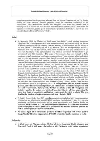 Tenth Report on Potentially Trade-Restrictive Measures
Page 83
exceptions contained in the previous reformed Law on Internal Taxation and on Tax Equity
remain the same: external financed payments under the conditions established in the
"Production Code"; Ecuadorian citizens and foreigners who leave the country with a
transcription of an income tax' basic fraction. Transfers abroad up to 1000 USD; Tax credits for
imported raw materials, capital goods and inputs for production. In the Law, imports are now
considered as taxable acts (Article 6, Title II).
India:
 In September 2008 the Ministry of Steel issued two 'Orders' which stipulate mandatory
compliance for 17 steel products with new national standards and certification by the Bureau
of Indian Standards (BIS). In February 2009 the Ministry of Steel notified that the second of
the two ‘Orders’ – concerning 11 out of 17 products - will not be implemented before 12
February 2010. Out of these eleven, three items would not need any certification at all.
However, the deferral of the implementation only offers an opportunity for the industry to get
accustomed with BIS standards. The scope of the measures has been reduced as India
continues to apply mandatory certification requirements on 7 steel products (plain hard-drawn
steel wire for pre-stressed concrete; plain hard-drawn steel wire for pre-stressed concrete;
indented wire for pre-stressed concrete; uncoated stress relieved strand for pre-stressed
concrete; fusion bonded epoxy coated reinforcing bars; uncoated stress relieved low relaxation
seven ply strand for pre stressed concrete; and galvanized steel sheets). On 24 June 2011,
India adopted the Steel and Steel Products (Quality Control) Second Order 2011. Of the 11
products in the 2009 Order, India has taken 9 products in the new Order. Of the remaining
two, one (277) is already under mandatory certification and the other (1993) had been
dropped. Implementation will be effective after six months from the date of publication. On 12
March 2012 the Steel and Steel Products (Quality Control) Order 2012 entered into force,
requiring the certification of the seven steel products which were already listed in the Steel
and Steel Products quality order 2008 conform to national steel standards. On the same day,
the entry into force of the Steel and Steel Products (Quality Control) Second Order was also
notified to take place on 12 September 2012. On 10 September 2012 the Ministry of Steel
granted, at least for certain steel products, an additional six months for compliance with
the said requirements. Subsequently, further to efforts of the EU Delegation and
industry, another derogation was obtained from the Ministry of Steel concerning the
entry into force of mandatory certification requirements for steel products. The new
deadline for implementing the requirements is now 1 October 2013.
 A Quality Control Order from 2009 placed pneumatic tyres (including tubes) under mandatory
certification, not reflecting the agreed UNECE standards. Applied since 13 May 2011, the new
mandatory certification requirements put an extra administrative and financial burden on
importers. On 1 October 2012 the Bureau of Indian Standards (BIS) clarified that radial
tyres bearing the BIS mark (which is a prerequisite for the sale of radial tyres in the
Indian markets) can also be sold outside India.
 As from 1 April 2013, all cosmetic products should be registered with India's Central
Drugs Standard Control Organisation (CDSCO) before they can be marketed in India.
Indonesia:
 A Draft Law on Pharmaceuticals, Medical Devices, Household Health Products and
Processed Food is still under discussion in the Parliament with certain stipulations
 