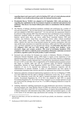 Tenth Report on Potentially Trade-Restrictive Measures
Page 84
regarding import and export and is said to be limiting OTC sales of certain pharmaceuticals
and obliges to use locally produced drugs under the national insurance plan.
 Presidential Decree 76/2012 was adopted on 03 September 2012, with provisions on
regarding the exploitation by the Government of patents on antiviral and antiretroviral
medicines. This decree was issued without prior notice or consultation with the industry
impacted.
 The Ministry of Industry introduced mandatory standards and certification for a number of
iron and steel products23
. The two draft decrees were notified under the WTO TBT Agreement
and were adopted in 2009-2010, respectively24
. For iron and steel, the requirement started to
be enforced in May and July 2009. Since then there has been a proliferation of new mandatory
Indonesian standards (SNIs) for products of varying degrees of risk, including primary
batteries, special safety shoes, gas stoves, rubber hoses, motorbike helmets, LPG steel
cylinders, urea fertilisers, wheat flour, cocoa powder, electric cables, refined crystallised
sugar, water pumps, ceramic floor tiles, ceramic tableware, water tanks, totalizing water
meters, vehicles rim, steel wire of pre-stressed concrete for concrete construction, steel wire
rope, profile steels, electrolysis tin coated thin steel sheets, rubber seals for LPG steel cylinder
valve, and black malleable cast iron threaded pipe fittings. As of December 2012 there were
113 obligatory SNIs with new SNIs among others covering steel, fertilizer, cocoa,
electronics, lamps and ceramics products. This trend of developing mandatory SNIs,
compliance with which is verified by means of mandatory third party conformity assessment
procedures, regardless of the risk of the product, is quite worrisome.
 Increased costs and delays for European tyre exports to Indonesia. Ministry of Industry /
Indonesian National Standards Agency (SNI) began to require on-site inspections of tyre
manufacturing plants in Europe for allowing tyre exports from these factories to Indonesia.
Ministry of Industry recently indicated that it would join the international standard UN-ECE
for tyres in 2011 or early 2012. This is supported by an EU-funded technical assistance project
that began in October 2009 and will be continued under EU-ASEAN cooperation
programmes. Ministry of Trade Regulation 40/2011 and 03/2012 require a pre-shipment
inspection of tires to be imported into Indonesia by Indonesian inspectors and the
implementation of national standards. A delay of implementation has been agreed to
accommodate immediate trade concerns and allow for adjustment time of three to six months.
 Indonesian authorities introduced implementing regulations to the Law on Shipping (17/2008,
of 8 April 2009) that limit the right to cabotage to Indonesian vessels only. As of 1 January
2011 only Indonesian vessels have the right to transport passengers and cargo within the
country. Government Regulation No. 22 of 2011 was adopted in April 2011 to amend
Government Regulation No. 20 of 2010 on Water Transport so as to exempt upstream oil and
gas vessels from the cabotage rule of Law No. 17 of 2008 on Shipping (reduction in scope for
Law No. 17).
 Labelling: Indonesia’s labelling requirements are quite burdensome and onerous. Concerning
non-food products, the Trade Ministry Decree 62/2009 was enforced for new products on 1
September 2010 and in April 2011 for existing products. It requires that products be labelled
in Bahasa Indonesian with information about safety, health and environment aspects, as well
as the means of use and detail usage specification and warnings. For imported products, the
23
Mainly hot rolled sheet, coil steel, hot rolled sheet, coil steel for gas cylinder, zinc aluminium - coated sheet
and coil steel.
24
Notifications G/TBT/N/IDN/23 and G/TBT/N/IDN/24.
 