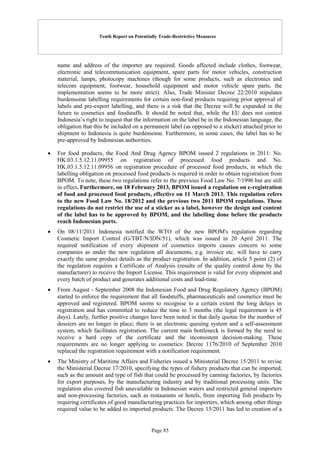 Tenth Report on Potentially Trade-Restrictive Measures
Page 85
name and address of the importer are required. Goods affected include clothes, footwear,
electronic and telecommunication equipment, spare parts for motor vehicles, construction
material, lamps, photocopy machines (though for some products, such as electronics and
telecom equipment, footwear, household equipment and motor vehicle spare parts, the
implementation seems to be more strict). Also, Trade Minister Decree 22/2010 stipulates
burdensome labelling requirements for certain non-food products requiring prior approval of
labels and pre-export labelling, and there is a risk that the Decree will be expanded in the
future to cosmetics and foodstuffs. It should be noted that, while the EU does not contest
Indonesia’s right to request that the information on the label be in the Indonesian language, the
obligation that this be included on a permanent label (as opposed to a sticker) attached prior to
shipment to Indonesia is quite burdensome. Furthermore, in some cases, the label has to be
pre-approved by Indonesian authorities.
 For food products, the Food And Drug Agency BPOM issued 2 regulations in 2011: No.
HK.03.1.5.12.11.09955 on registration of processed food products and No.
HK.03.1.5.12.11.09956 on registration procedure of processed food products, in which the
labelling obligation on processed food products is required in order to obtain registration from
BPOM. To note, these two regulations refer to the previous Food Law No. 7/1996 but are still
in effect. Furthermore, on 18 February 2013, BPOM issued a regulation on e-registration
of food and processed food products, effective on 11 March 2013. This regulation refers
to the new Food Law No. 18/2012 and the previous two 2011 BPOM regulations. These
regulations do not restrict the use of a sticker as a label, however the design and content
of the label has to be approved by BPOM, and the labelling done before the products
reach Indonesian ports.
 On 08/11/2011 Indonesia notified the WTO of the new BPOM's regulation regarding
Cosmetic Import Control (G/TBT/N/IDN/51), which was issued in 20 April 2011. The
required notification of every shipment of cosmetics imports causes concern to some
companies as under the new regulation all documents, e.g. invoice etc. will have to carry
exactly the same product details as the product registration. In addition, article 5 point (2) of
the regulation requires a Certificate of Analysis (results of the quality control done by the
manufacturer) to receive the Import License. This requirement is valid for every shipment and
every batch of product and generates additional costs and lead-time.
 From August - September 2008 the Indonesian Food and Drug Regulatory Agency (BPOM)
started to enforce the requirement that all foodstuffs, pharmaceuticals and cosmetics must be
approved and registered. BPOM seems to recognise to a certain extent the long delays in
registration and has committed to reduce the time to 3 months (the legal requirement is 45
days). Lately, further positive changes have been noted in that daily quotas for the number of
dossiers are no longer in place; there is an electronic queuing system and a self-assessment
system, which facilitates registration. The current main bottleneck is formed by the need to
receive a hard copy of the certificate and the inconsistent decision-making. These
requirements are no longer applying to cosmetics: Decree 1176/2010 of September 2010
replaced the registration requirement with a notification requirement.
 The Ministry of Maritime Affairs and Fisheries issued a Ministerial Decree 15/2011 to revise
the Ministerial Decree 17/2010, specifying the types of fishery products that can be imported,
such as the amount and type of fish that could be processed by canning factories, by factories
for export purposes, by the manufacturing industry and by traditional processing units. The
regulation also covered fish unavailable in Indonesian waters and restricted general importers
and non-processing factories, such as restaurants or hotels, from importing fish products by
requiring certificates of good manufacturing practices for importers, which among other things
required value to be added to imported products. The Decree 15/2011 has led to creation of a
 