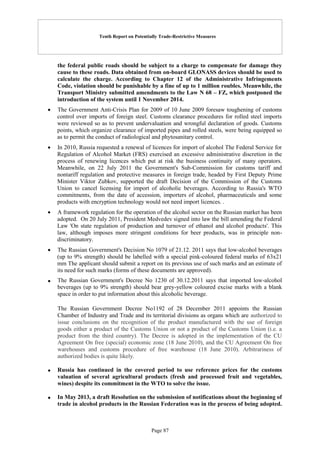 Tenth Report on Potentially Trade-Restrictive Measures
Page 87
the federal public roads should be subject to a charge to compensate for damage they
cause to these roads. Data obtained from on-board GLONASS devices should be used to
calculate the charge. According to Chapter 12 of the Administrative Infringements
Code, violation should be punishable by a fine of up to 1 million roubles. Meanwhile, the
Transport Ministry submitted amendments to the Law N 68 – FZ, which postponed the
introduction of the system until 1 November 2014.
 The Government Anti-Crisis Plan for 2009 of 10 June 2009 foresaw toughening of customs
control over imports of foreign steel. Customs clearance procedures for rolled steel imports
were reviewed so as to prevent undervaluation and wrongful declaration of goods. Customs
points, which organize clearance of imported pipes and rolled steels, were being equipped so
as to permit the conduct of radiological and phytosanitary control.
 In 2010, Russia requested a renewal of licences for import of alcohol The Federal Service for
Regulation of Alcohol Market (FRS) exercised an excessive administrative discretion in the
process of renewing licences which put at risk the business continuity of many operators.
Meanwhile, on 22 July 2011 the Government's Sub-Commission for customs tariff and
nontariff regulation and protective measures in foreign trade, headed by First Deputy Prime
Minister Viktor Zubkov, supported the draft Decision of the Commission of the Customs
Union to cancel licensing for import of alcoholic beverages. According to Russia's WTO
commitments, from the date of accession, importers of alcohol, pharmaceuticals and some
products with encryption technology would not need import licences. .
 A framework regulation for the operation of the alcohol sector on the Russian market has been
adopted. On 20 July 2011, President Medvedev signed into law the bill amending the Federal
Law 'On state regulation of production and turnover of ethanol and alcohol products'. This
law, although imposes more stringent conditions for beer products, was in principle non-
discriminatory.
 The Russian Government's Decision No 1079 of 21.12. 2011 says that low-alcohol beverages
(up to 9% strength) should be labelled with a special pink-coloured federal marks of 63x21
mm The applicant should submit a report on its previous use of such marks and an estimate of
its need for such marks (forms of these documents are approved).
 The Russian Government's Decree No 1230 of 30.12.2011 says that imported low-alcohol
beverages (up to 9% strength) should bear grey-yellow coloured excise marks with a blank
space in order to put information about this alcoholic beverage.
The Russian Government Decree No1192 of 28 December 2011 appoints the Russian
Chamber of Industry and Trade and its territorial divisions as organs which are authorized to
issue conclusions on the recognition of the product manufactured with the use of foreign
goods either a product of the Customs Union or not a product of the Customs Union (i.e. a
product from the third country). The Decree is adopted in the implementation of the CU
Agreement On free (special) economic zone (18 June 2010), and the CU Agreement On free
warehouses and customs procedure of free warehouse (18 June 2010). Arbitrariness of
authorized bodies is quite likely.
 Russia has continued in the covered period to use reference prices for the customs
valuation of several agricultural products (fresh and processed fruit and vegetables,
wines) despite its commitment in the WTO to solve the issue.
 In May 2013, a draft Resolution on the submission of notifications about the beginning of
trade in alcohol products in the Russian Federation was in the process of being adopted.
 