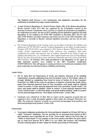 Tenth Report on Potentially Trade-Restrictive Measures
Page 88
The finalized draft foresees a new burdensome and duplicative procedure for the
notification of alcoholic beverages commercialisation.
 A draft Technical Regulation on Alcohol Product Safety (TR) of the Belarus-Kazakhstan-
Russia Customs Union (CU) that was supported by the Consultative Council of the
Eurasian Economic Commission raises concerns as regards the declaration of compliance,
the notification procedure, the ban on PET, labelling and the definitions applied in the draft
Regulation. It was notified to the WTO TBT Committee in December 2012. The EU and
other WTO Members provided comments and raised concerns in the TBT Committee. The
Regulation is currently in Russia’s internal legislative procedure and has not yet been
adopted.
 The Technical Regulation of the Customs Union on the Safety of Products for Children and
Adolescents (TP TC 007/2011) and the Technical Regulation on the Safety of Light Industry
Products ((TR TS 017/2011) were adopted in 2011 (prior to Russia’s WTO accession) and
contain various requirements deemed overly restrictive (e.g. mandatory third party
certification for textiles and footwear, ban of synthetic materials in the lining of shoes of
children and adolescents, etc.) Furthermore, their implementation has been proving difficult.
The EU has been discussing these issues with Russia bilaterally and in the context of the WTO
TBT Committee. In February 2013, draft amendments to the Regulation on the safety of
light industrial products were notified to the TBT Committee (notification
G/TBT/N/RUS/14). They still appear to contain provisions on burdensome mandatory third
party conformity assessment procedures, labelling and marking.
South Africa:
 On 12 April 2013 the Department of Trade and Industry informed of the labelling
requirements of goods originating from East Jerusalem, Gaza or West Bank, which are
wrongly labelled as originating from Israel in terms of Section 24 of the Consumer
Protection Act, 2008. In the event of a producer or importer of goods into South Africa,
made from material imported from (i) East Jerusalem, such goods shall be labelled
"made in country X from material imported from East Jerusalem: Israeli Goods"; (ii)
Gaza, such goods shall be labelled "made in country X from material imported from
"Gaza: Israeli Goods"; or (iii) West Bank, such goods shall be labelled "made in country
X from material imported from "West Bank: Israeli Goods". (Notice 380).
 Comments were solicited by 22 May 2013 in respect of the categories of goods that are
required to have a trade description applied to them under the Consumer Protection Act,
2008. The proposed categories of goods are processed and packaged meat products and
dried and packaged meat products. (Notice 238).
Switzerland:
 To promote indigenous production the Swiss parliament adopted on 20 June 2013 the so
called "Swissness" legislation. The law provides for an increased local content of 60%
and sometimes more regarding the use of the "Swiss made" label or the Swiss flag. As
"Made in Switzerland" is very popular on the Swiss market and allows for price mark-
ups at retail level between 50 to 100% it is very likely this measure will contribute
towards reducing inputs of other origins for further processing in Switzerland.
 