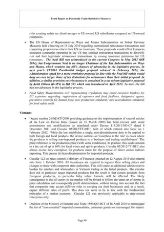 Tenth Report on Potentially Trade-Restrictive Measures
Page 90
risks creating unfair tax disadvantages to EU-owned US subsidiaries compared to US-owned
companies.
 The US House of Representatives Ways and Means Subcommittee on Select Revenue
Measures held a hearing on 14 July 2010 regarding international reinsurance transactions and
competing proposals to reform their US tax treatment. These proposals would affect European
insurance companies operating in the US that conduct reinsurance transactions to diversify
risk and hurt legitimate reinsurance transactions by raising insurance premiums for US
consumers. The Neal Bill was reintroduced in the current Congress in May 2012 (HR
2054), but Congressman Neal is no longer Chairman of the Tax Subcommittee on Ways
and Means, which weakens the bill's chances of advancing in the legislative process. In
next year's FY2014 Presidential budget proposal released in February 2013, the
Administration opted for a more restrictive proposal in line with the Neal bill which would
deny an even larger share of tax deductions for reinsurance than their initial proposal. In
addition, a similar provision on reinsurance is contained in a tax reform legislative proposal
by Keith Ellison (D-MN) in HR 505 which was introduced in April 2013. To date, the bill
has not advanced in the legislative process.
 Food Safety Modernization Act: implementing regulations may entail excessive burdens for
EU exporters regarding: registration of exporters and food facilities, designated agents,
preventive controls for human food; new production standards; new accreditation standards
for food safety audit.
Vietnam:
 Decree number 26/ND-CP/2009 providing guidance on the implementation of several articles
of the Law on Excise Duty (issued on 16 March 2009) has been revised with some
amendments and modifications as stipulated under Decree 113/2011/ND-CP dated 8
December 2011 and Circular 05/2012/TT-BTC, both of which entered into force on 1
February 2012. While the law establishes a single, non-discriminatory duty to be applied to
both foreign and local products, the decree outlines an 'exception to the rule' in cases where
the producer is selling non-imported products to a 'business and trading establishment'. The
price reference is the production price (with some conditions). In practice, this could amount
to a tax cut of up to 10% for local wines and spirits products. Circular 05/2012/TT-BTC also
allows excise duty exemption for products made for the purpose of direct and/or indirect
exporting. This creates de facto discrimination for imported products.
 Circular 122 on price controls (Ministry of Finance): enacted on 12 August 2010 and entered
into force 1 October 2010. All businesses are required to register their selling prices and
changes to these with competent state authorities. This will create an additional administrative
burden for retailers and wholesalers in Vietnam trading in the listed products. The circular
does not in particular target imported products but the result is that certain products from
European producers, in particular baby infant formula, will be affected. The likely
consequence is that all actors in the market will be forced to follow the same set of norms in
price calculation and consequently profit determination, without taking into account the fact
that companies may accept different risks in carrying out their businesses and, as a result,
expect different rates of profit. This does not seem to be in line with the fundamental
principles of a market economy. Circular 122 was previously applicable to state-owned
enterprises only.
 Decision of the Ministry of Industry and Trade 1899/QD-BCT of 16 April 2010 to promulgate
the list of “non-essential” imported commodities, consumer goods not encouraged for import.
 