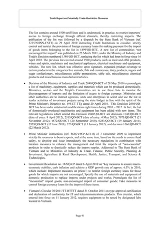 Tenth Report on Potentially Trade-Restrictive Measures
Page 91
The list contains around 1500 tariff lines and is understood, in practice, to restrict importers´
access to foreign exchange through official channels, thereby restricting imports. The
publication of the list was followed by a dispatch by the State Bank of Vietnam (ref.
3215/NHNN-CSTT) on 29 April 2010 instructing Credit Institutions to consider, strictly
control and restrict the provision of foreign currency loans for making payment for the import
of goods items belonging to the list in 1899/QD-BTC. A new list of commodities “not
encouraged for import” was published on 25 March 2011, under the Ministry of Industry and
Trade's Decision numbered 1380/QD-BCT, replacing the list which had been in force since 16
April 2010. The previous list covered around 1500 products, such as meat and offal products,
wines and spirits, machinery and mechanical appliances, electrical machinery and equipment,
vehicles. The new list, which was effective upon signature, expanded product coverage to
certain products in the categories live animals, fish and crustaceans, dairy products, sugars and
sugar confectionary, miscellaneous edible preparations, table salt, miscellaneous chemical
products and miscellaneous manufactured articles.
 Decision of the Ministry of Industry and Trade 2840/QD-BCT of 28 May 2010 to promulgate
a list of machinery, equipment, supplies and materials which can be produced domestically.
Ministries, sectors and the People's Committees are to use these lists to monitor the
discouragement of imports and the limitation of access to foreign currency. Ministries and
other authorities are to instruct agencies, units and enterprises to select and use the list in
tender activities of investment projects using the state budget in line with the spirit of the
Prime Minister's Directive no. 494/CT-TTg dated 20 April 2010. This Decision 2840/QD-
BCT has been under substantial modifications eight times during 2010 – 2012. In fact, the list
of domestically-produced machineries and equipment has been added with new items. The
relevant legislations which amend this Decision 2840/QD-BCT are decisions 1746/QD-BCT
(date of entry: 9 April 2012), 2313/QD-BCT (date of entry: 4 May 2012), 7073/QD-BCT (21
November 2012), 4872/QD-BCT (20 September 2010), 0283/QD-BCT (19 January 2011),
2979/QD-BCT (17 June 2011), 223/QD-BCT (13 January 2012), and decision 1366/QD-BCT
(22 March 2012).
 Prime Minister instructions (ref. 8646/VPCP-KTTH) of 3 December 2009 to implement
strictly the measures to boost exports, and at the same time, based on the needs to ensure food
safety, to develop and issue immediately the necessary regulations in combination with
taxation measures to enhance the management and limit the imports of “non-essential”
products in order to drastically reduce the import surplus. Addressed to The State Bank of
Vietnam and to Ministries of Industry & Trade, Finance, Public Security, Planning &
Investment, Agriculture & Rural Development, Health, Justice, Transport, and Science &
Technologies.
 Government Resolution no. 18/NQ-CP dated 6 April 2010 on “key measures to ensure macro-
economic stability, curb inflation and achieve a GDP growth rate of approx. 6.5% in 2010,
which include: Implement measures on prices”; to restrict foreign currency loans for those
goods for which imports are not encouraged; Specify the use of materials and equipment of
domestic production to replace imports under projects and works; Promulgate the list of
“inessential” import goods, non-encouraged import of consumer goods; Take measures to
control foreign currency loans for the import of these items.
 Vietnam's Circular 30/2011/TT-BTTTT dated 31 October 2011 on type approval certification
and declaration of conformity for IT and telecommunications products. This circular, which
entered into force on 11 January 2012, requires equipment to be tested by designated labs
located in Vietnam.
 