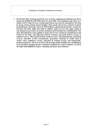 Tenth Report on Potentially Trade-Restrictive Measures
Page 92
 On 20 June 2012, Vietnam passed the Law on Prices replacing the Ordinance on Prices
numbered 40/2002/PL/UBTVQH dated 26 April 2002. This legislation took effect on 1
January 2013. Under the Law, certain goods and services may be controlled by the State
by means of four pricing control methods. Those goods and services comprise of petrol
& liquefied gas, electricity, nitrate & NPK fertilisers, plant protection drugs, vaccines for
livestock and cattle, edible salt, milk for children under six years old, sugar, paddy &
rice, human-use preventive & curative medicines used at health care establishments. The
price determination is also applied to goods and services exclusively manufactured and
traded by the State, and important natural resources and goods held in storage as
national reserves. This long list include aviation services, telecommunication connection
services, electricity services (transmission, generation, wholesale & retail), land &
surface water, healthcare services, education & training services, and domestically-
produced cigarettes. The Law on Prices also provides detail conditions for establishment
of an enterprise engaging in price evaluation, conditions for a price evaluator, as well as
the rights and obligations of price evaluating enterprises and evaluators.
 
